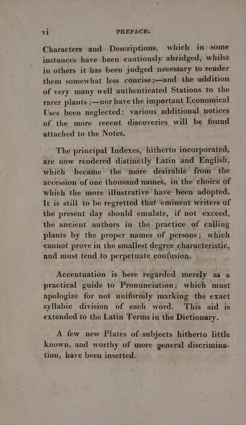 Characters and Descriptions, which in: some instances have been cautiously abridged; whilst “in others it has been judged necessary to render them somewhat less concise;—and. ‘the addition of very many well authenticated Stations to the rarer plants ;—nor have the important Economical Uses been neglected: various additional, notices of the more recent discoveries will be found attached to the Notes, The principal Indexes, hitherto incorporated, are now rendered distinctly Latin and English, which became the more desirable from ~ the accession of one thousand names, in the choice of which the more illustrative’ have been adopted. ‘It is still to be regretted that ‘eminent writers of the present’ day should emulate, if not exceed, ‘the ancient authors in the, practice of calling plants by the proper names of persons; which cannot prove in the smallest degree characteristic, and must tend to perpetuate confusion, ; Acetate is here regarded merely as a practical guide to Pronunciation; which must apologize for not uniformly marking the exact syllabic division of each word. ‘This aid is extended to the Latin Terms in the Dictionary. A few new Plates of ‘subjects hitherto little known, and worthy of more general discrimina- tion, have been inserted.