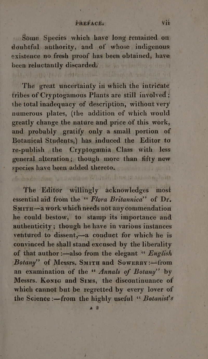 Some Species which have Jong feniained. on doubtful, authority, and of whose indigenous existence no fresh proof has been obtained, have — been reluctantly discarded: The great uncertainty ini which the intricate tribes of Cryptogamous Plants are still involved ; the total inadequacy of description, without very numerous plates, (the addition of which would greatly change the nature and price of this work, and probably gratify only a small portion of Botanical Students,) has induced the Editor to re-publish .the Cryptogamia Class with less general alteration ;, though more than fifty new species have been added thereto. The Editor willingly acknowledges most essential aid from the“ Flora Britannica’ of Dr. Smitu—a work which needs not any commendation he could bestow, to stamp its importance and authenticity ; though he have in various instances ventured to dissent,—a conduct for which he is convinced he shall stand excused by the liberality of that author :—also from the elegant “© Englhsh Botany” of Messrs, Smita and Sowrersy:—from an examination of the ‘ Annals of Botany’’ by Messrs. Konre and Sims, the discontinuance of which cannot but be regretted by every lover of the Science :—from the highly useful ‘« Botanist’s a2