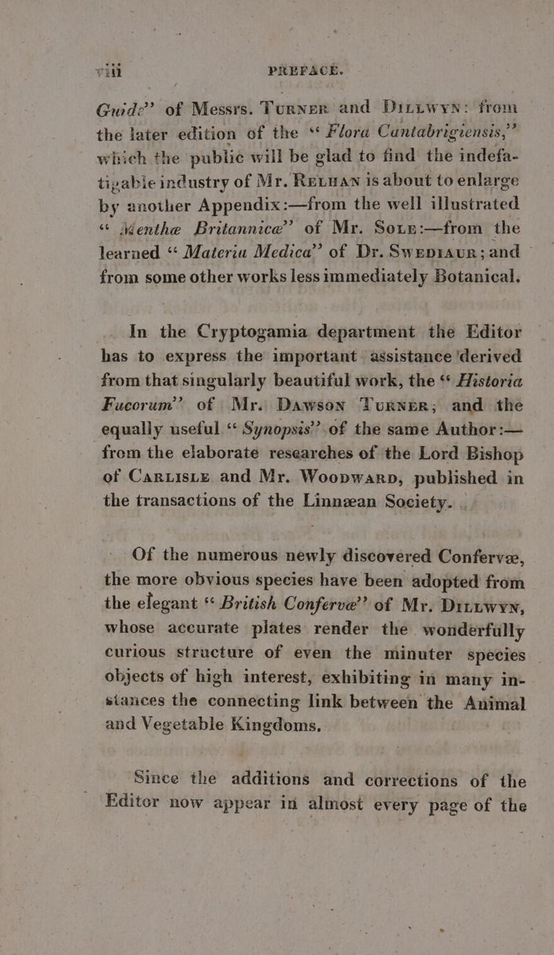 Guide? of Messrs. Turner and Diniwyn: from the later edition of the * Flore Cantabrigiensis,” which the public will be glad to find the indefa- tipable industry of Mr. Revwan is about to enlarge by another Appendix:—from the well illustrated ‘“ Menthe Britannice’ of Mr. Sous :—from the learned “ Materia Medica” of Dr. Swepraur; and — from some other works less immediately Botanical. In the Cryptogamia department the Editor has to express the important assistance ‘derived from that singularly beautiful work, the ‘* Historia Fucorum’” of Mr. Dawson Turner; and the equally useful ‘* Synopsis’’.of the same Author :— from the elaborate researches of the Lord Bishop of Caruiste and Mr. Woopwarp, published in the transactions of the Linneean Society. . Of the numerous newly discovered Conferve, the more obvious species have been adopted from the elegant ** British Conferve’’ of Mr. DILLwyn, whose accurate plates render the wonderfully curious structure of even the minuter species _ objects of high interest, exhibiting in many in- stances the connecting link between the Animal and Vegetable Kingdoms. Since the additions and corrections of the Editor now appear in almost ev ery page of the