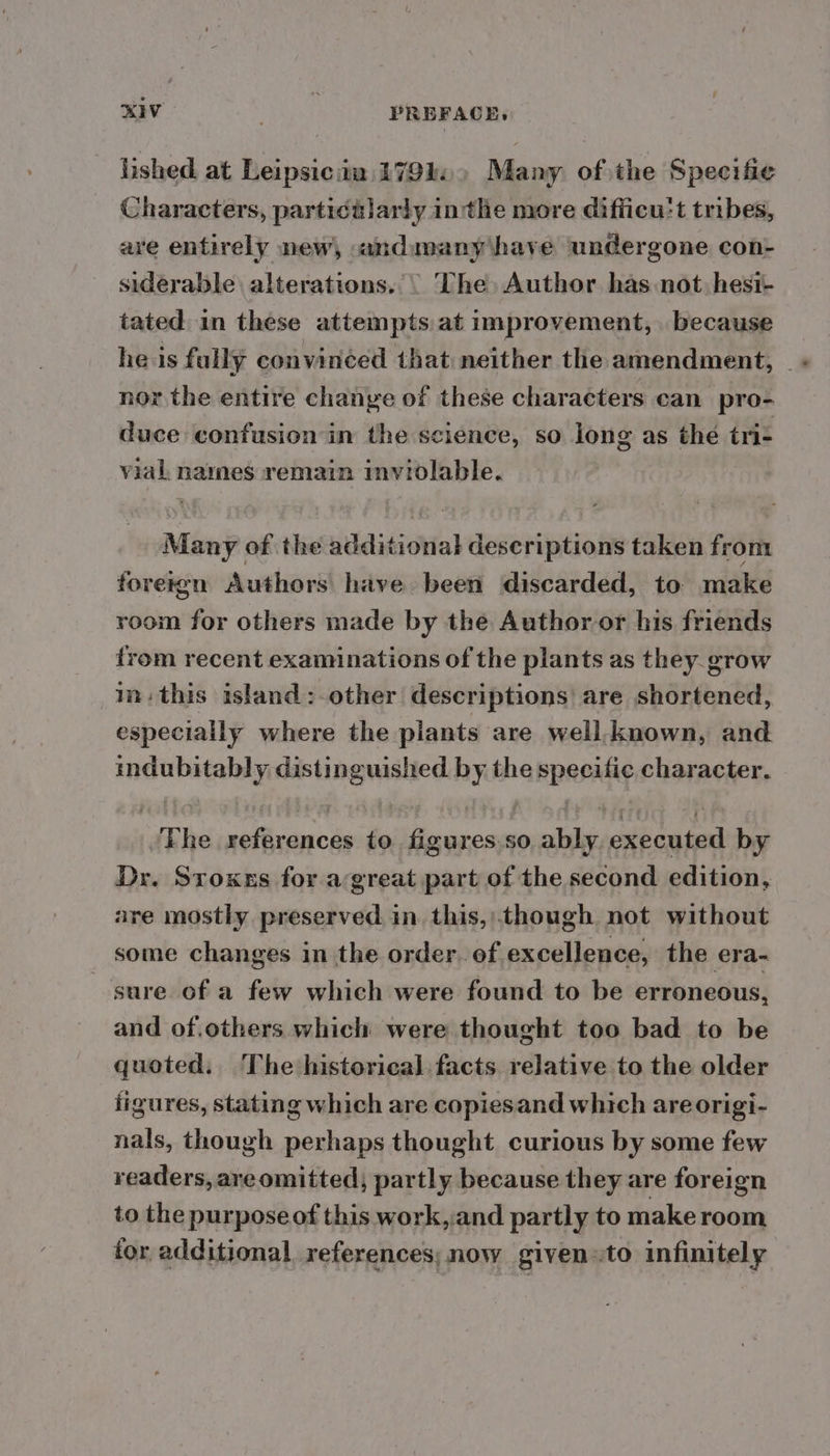 lished at Leipsicita 1791. Many of the Specific Characters, partictlarly inthe more difiicu:t tribes, are entirely new, andmany have undergone con- siderable alterations... The, Author has not, hest- tated in these attempts at improvement, because he is fully convinced that neither the amendment, _ + nor the entire chanye of these characters can pro- duce confusion in the science, so long as thé tri- vial names remain inviolable. Many of the additional descriptions taken from foreign Authors have been discarded, to make room for others made by the Author or his friends from recent examinations of the plants as they grow m= this island:-other descriptions! are shortened, especially where the plants are well. known, and indubitably distinguished by the specific character. Fhe references to figures.so ably executed by Dr. Sroxes for a great part of the second edition, are mostly preserved. in. this,though not without some changes in the order. of excellence, the era- sure of a few which were found to be erroneous, and of.others which were thought too bad to be quoted, The historical. facts relative to the older figures, stating which are copiesand which are origi- nals, though perhaps thought curious by some few readers, areomitted, partly because they are foreign to the purpose of this work, and partly to make room tor additional. references; now given «to infinitely