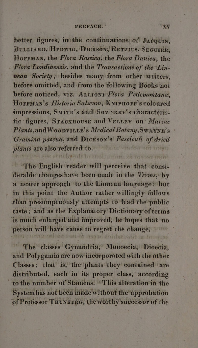 better figures, inithe continuations) of Jacgur, Buiiiarp, Hepwia, Dickson; Reraius, Securer, Horrman, the Flora Rossica, the Flora Danica, the Flora Londinensis, and the Transactions of the Lin- nean Society ; besides many from other ‘writers, before omitted, and from the following Books not before noticed, viz. Autronr Flora Pedemontana, Horrman’s Historia Sahcum, Knipnorr’s coloured ampressions, SMiry’s and Sownrey’ s characteris- tic ‘figures, Srackuovuse and VeLtry on’ Marine Plants,andWoopvitte’s Medical Botany, Swaynn’s ° Gramina pascua, and Dicxson’s Fascreul of dried pes are also referred to. a an cares) a | he’ Enelish ‘reader will perceive that consi- derable changes have been made in the Terms, by a nearer approach to the Linnean language; but in this point the Author rather willingly follows than presumptuously attempts to lead the public — taste; and as the Explanatory’ Dictionary of terms ‘is much enlarged ‘and improved, he hopes that no Sell will have calise ‘to regret the Chiftiee: The elawes: Gyiharia? wasihoebte Dioecia, and Polygamia are now incorporated with the other Classes; that is, the plants they’ contained are distributed, each in its proper class, according tothe number of Staniens. This alteration in the System has not beén iiade without the approbation of Professor THUNBERG, the worthy successor of the