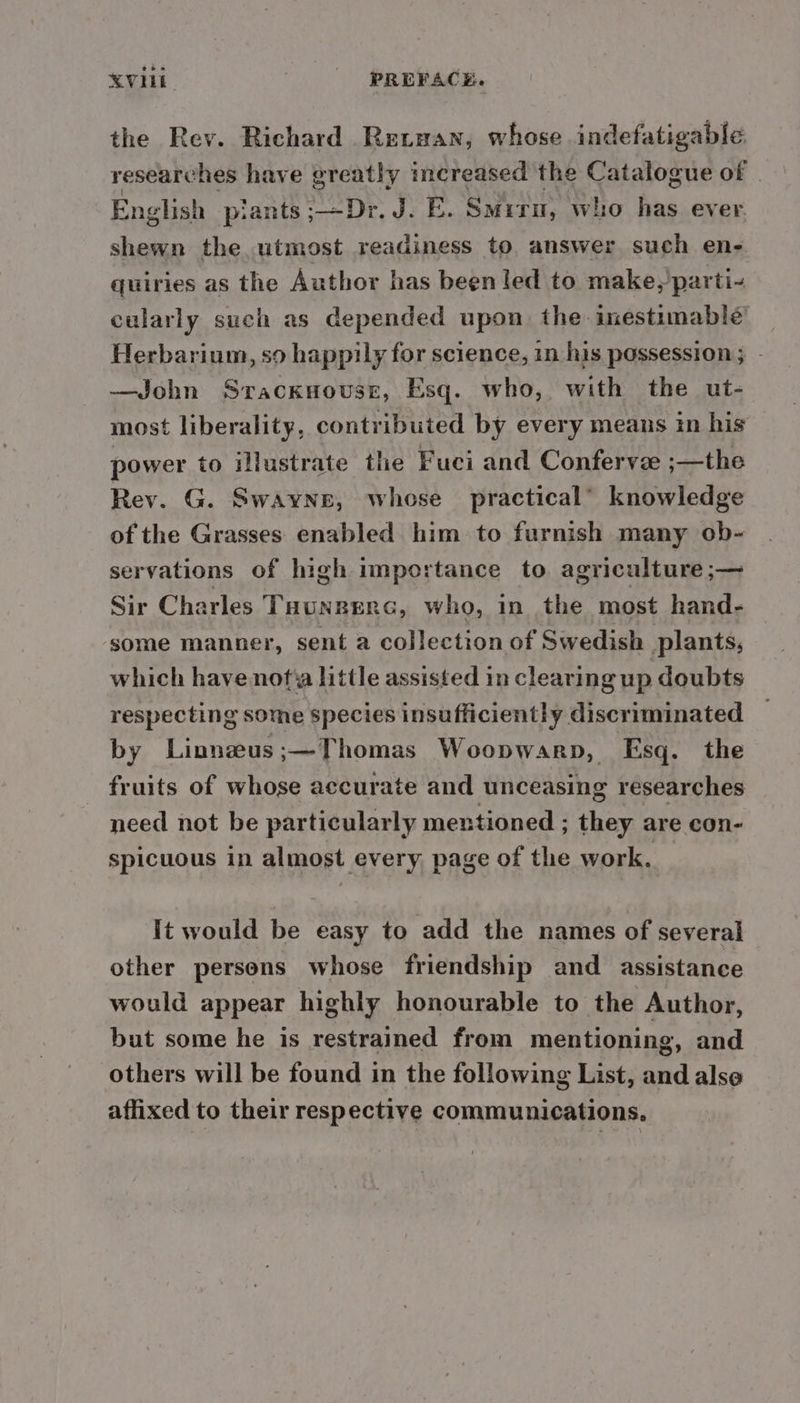 the Rev. Richard Retuan, whose indefatigable researches have greatly increased the Catalogue of | English plants ;—Dr. J. E. Smiru, who has ever. shewn the utmost readiness to answer such en- quiries as the Author has been led to make,’parti- cularly such as depended upon the inestimable Herbarium, so happily for science, 1n his possession; - —John Sracknovuse, Esq. who, with the ut- most liberality, contributed by every means in his power to illustrate the Fuci and Confervz ;—the Rev. G. Swayne, whose practical’ knowledge of the Grasses enabled him to furnish many ob- servations of high importance to agriculture ;— Sir Charles Taungerc, who, in the most hand- some manner, sent a collection of Swedish plants, which have nofia little assisted in clearing up doubts respecting some species insufficiently discriminated by Linneus;—Thomas Woopwarp, Esq. the fruits of whose accurate and unceasing researches need not be particularly mentioned ; they are con- spicuous in almost every page of the work. It would be easy to add the names of several other persons whose friendship and assistance would appear highly honourable to the Author, but some he is restrained from mentioning, and others will be found in the following List, and alse affixed to their respective communications.