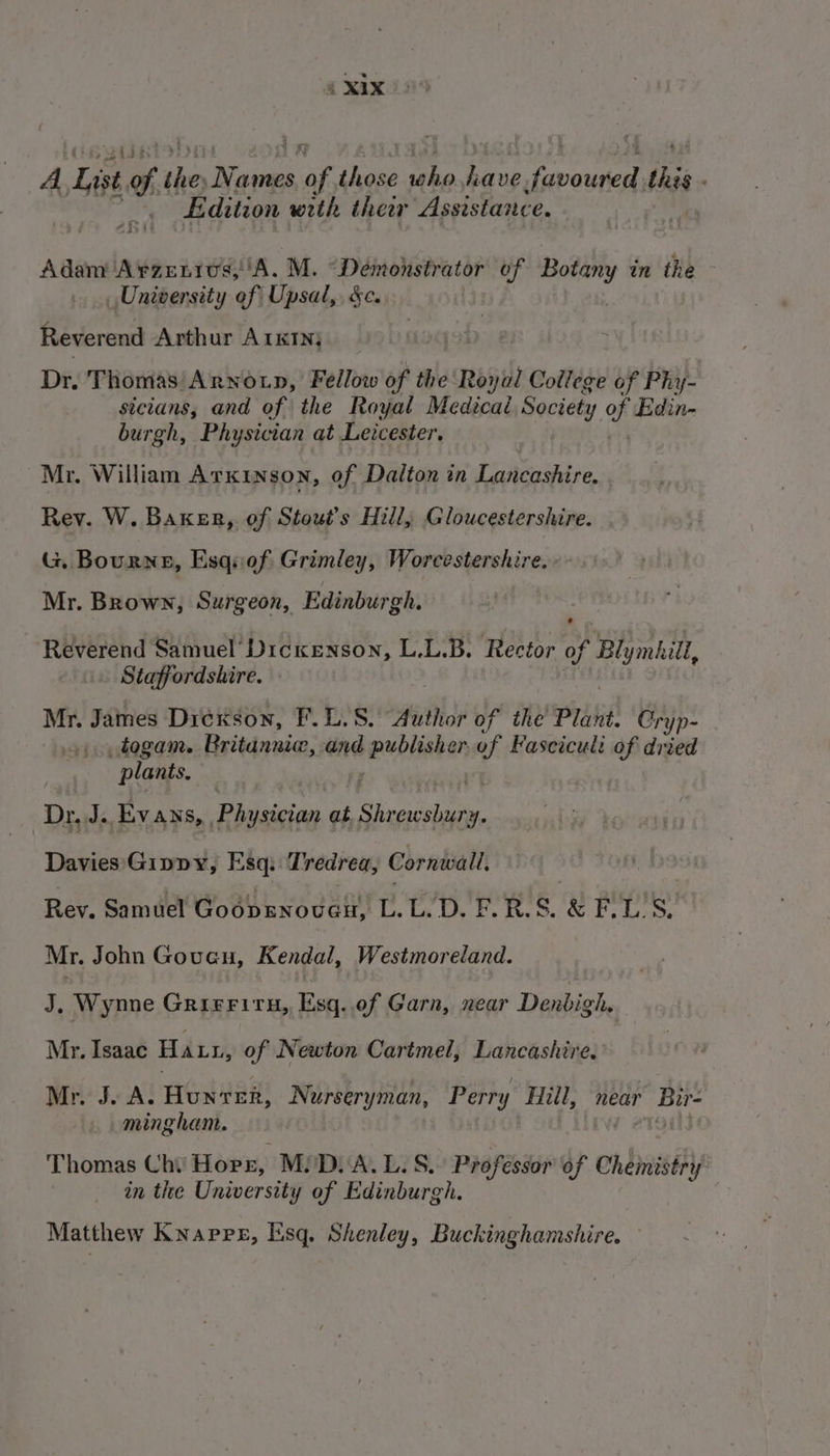 A ie Og she Warns ve those ne [eh eset. ti . } Edition with thear Assistance. | Adam Arzenius,'A. M. Demonstrator of veaided in the University of Upsal,. &amp;c. Reverend Arthur A1KINj Dr, Thomas Arnoup, Fellow of the Royal College of Phy- sicians, and of the Royal Medical Society of Edin- burgh, Physician at Leicester, Mr. William Arxinson, of Dalton in Lancashire. Rey. W. Baxer, of Stout’s Hill, Gloucestershire. G. Bourne, Esqnof Grimley, Worcestershire. . Mr. Brown, Surgeon, Edinburgh. ’ Reverend Samuel’ Dickenson, L.L.B. Rector of aoe ong . Staffordshire. Mr. James Dickson, F.L.S. Author of the Plant Cryp- togam. Britanniw, and heeehante of Fasciculi of dried plants. Dr, J. Ey ANS, , Rivicician at. eee Davies Gippy, Esq. Tredrea, Cornwall, Rev. Samuel Goopsnoven, (Da Ech tense; 00 te se: Mr. John Goueu, Kendal, Westmoreland. J, Wynne GRIFFITH, Ray of Garn, near Denbigh. Mr. Isaac Has, of Newton Cartmel, Lancashire. Mr. J. A. Hunrer, Nurseryman, Perry Hill, near wi minghant. Thomas Chi Horz, MiDi A. L. S.. Professor of Chemistri y in the University of Edinburgh. Matthew Knapre, Esq. Shenley, Buckinghamshire.