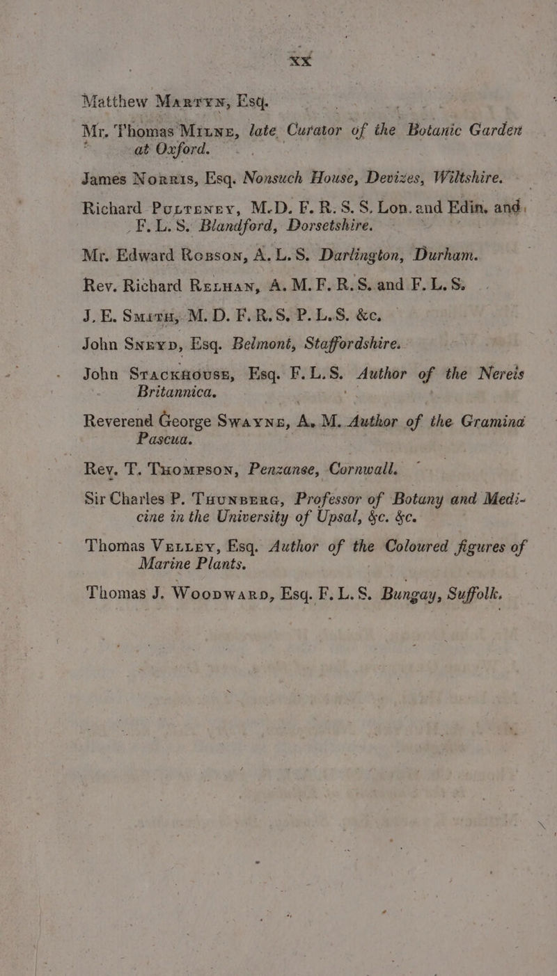 xXx Matthew Marry, Esq. Mr. ‘Thomas Minne, late Curator of the Botanic Garden : at Oxford. James Norris, Esq. Nonsuch House, Devizes, Wiltshire. Richard Popreney, M.D. F.R.S.S, Lon. and Edin, and, _F.L.S. Blandford, Dorsetshire. Mr. Edward Rosson, A. L.S. Darlington, Durham. Rev. Richard Rexuan, A. M.F.R.S..and F.L,S, J_E. Smevn, M.D. F.R.S, P. LS. &e. John SnEvp, Esq. Belmont, Staffordshire. John Stacxsouss, Esq. F.L. ‘ad Author of the Nereis Britannica. Reverend George Swayn &, re M. Author of: the Gramina Pascua. | Rev. T. THompPson, Penzanse, Cornwall, Sir Charles P. Tounsera, Professor of Botany and Medi- cine in the University of Upsal, &c. &c. Thomas Vettey, Esq. Author of the Coloured figures o Marine Plants. Thomas J. Woopwa nD, Esq. F.L.S. Bungay, Suffolk.