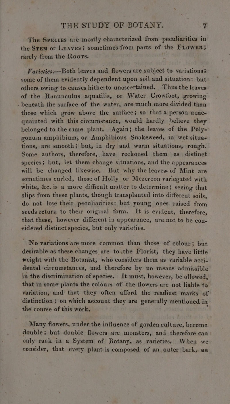 The Sprcigs are mostly characterized from peculiarities in the Stem or LEAVES; sometimes from parts of the FLower; rarely from the Roots. Varieties. —Both leaves and flowers are subject to variations; some of them evidently dependent upon soil and situation: but others owing to causes hitherto unascertained. Thus the leaves of the Ranunculus aquatilis, or Water Crowfoot, growing . beneath the surface of the water, are much more divided than those which grow above the surface; so that a person unac- quainted with this circumstance, would hardly helieve they belonged to the same plant. Again; the leaves of the Poly- gonum amphibium, or Amphibious Snakeweed, in wet situa- tions, are smooth; but, in dry and warm situations, rough. Some authors, therefore, have reckoned them as distinet species; but, let them change situations, and the appearances will be changed likewise. But why the leaves of Mint are sometimes curled, those of Holly or Mezereon variegated with white, &amp;c. is'a more difficult matter to determine; seeing that slips from these plants, though transplanted into different. soils, do not lose their peculiarities: but young ones raised from seeds return to their original form. It is evident, therefore, that these, however different in appearance, are not to be con- sidered distinct species, but only varieties. ~ No variations are more common than those of colour; but desirable as these changes are tothe Florist, they have little weight with the Botanist, who considers them as variable acci- dental circumstances, and therefore by no means admissible in the discrimination of species. It must, however, be allowed, that in some plants the colours of the flowers are not liable to variation, and that they often afford the readiest marks of distinction ; on which aecount they are perio mentioned i in the course of this work. Many flowers, under the influence of garden culture, become double; but double flowers are monsters, and therefore can only rank in a System of Botany, as varieties. When we consider, that every plant is composed of an outer bark, an