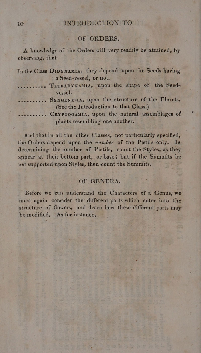 _OF ORDERS. A knowledge of the Orders will very readily be attained, by observing, that In the Class Dipynamra, they depend upon the Seeds having a Seed-vessel, or not. secsesceee TETRADYNAMIA, upon the diate of the Seed- vessel. seeceeeses SYNGENESIA, upon the structure of the Florets. - (See the Introduction to that Class.) eeeseoeees CRYPTOGAMIA, upon the natural assemblages of plants resembling one another. And that in all the other Classes, not particularly specified, the Orders depend upon the number of the Pistils only. In determining the number of Pistils, count the Styles, as they appear at their bottom part, or base; but if the Summits be not supported upon Styles, then count the Summits. OF GENERA. Before we can understand the Characters of a Genus, we must agam consider the different parts which enter into the structure of flowers, and learn how these different parts may be modified, As for imstance,