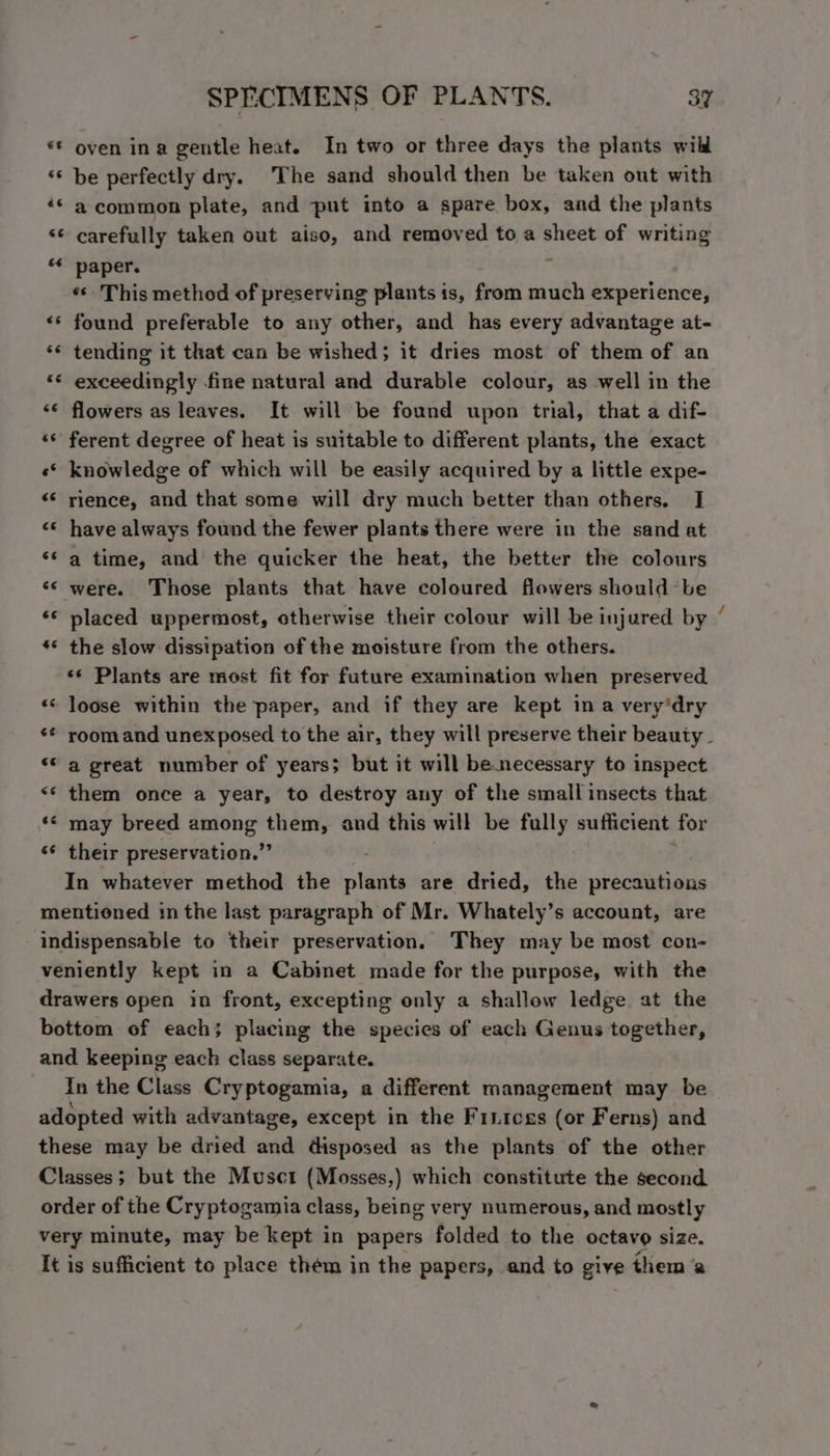«* oven ina gentle heat. In two or three days the plants wild ‘© be perfectly dry. The sand should then be taken out with ‘Ss a common plate, and put into a spare box, and the plants ‘© carefully taken out aiso, and removed to a sheet of writing ‘* paper. «* This method of preserving plants is, from much experience, ** found preferable to any other, and has every advantage at- ‘© tending it that can be wished; it dries most of them of an “* exceedingly fine natural and durable colour, as well in the <© flowers as leaves. It will be found upon trial, that a dif- «* ferent degree of heat is suitable to different plants, the exact «© knowledge of which will be easily acquired by a little expe- «* rience, and that some will dry much better than others. I <* have always found the fewer plants there were in the sand at ‘s a time, and the quicker the heat, the better the colours ‘s were. Those plants that have coloured flowers should ‘be «© placed uppermost, otherwise their colour will be injured by «< the slow dissipation of the moisture from the others. «s Plants are most fit for future examination when preserved «« loose within the paper, and if they are kept in a very'dry ‘© a great number of years; but it will be.necessary to inspect <* them once a year, to destroy any of the small insects that ‘* may breed among them, and this will be fully sufficient for “* their preservation.” In whatever method the plants are dried, the precautions mentioned in the last paragraph of Mr. Whately’s account, are indispensable to their preservation. They may be most con- veniently kept in a Cabinet made for the purpose, with the drawers open in front, excepting only a shallow ledge at the bottom of each; placing the species of each Genus together, and keeping each class separate. In the Class Cryptogamia, a different management may be adopted with advantage, except in the Fritces (or Ferns) and these may be dried and disposed as the plants of the other Classes; but the Musct (Mosses,) which constitute the second order of the Cryptogamia class, being very numerous, and mostly very minute, may be kept in papers folded to the octavo size. It is sufficient to place thém in the papers, and to give them ‘a ~