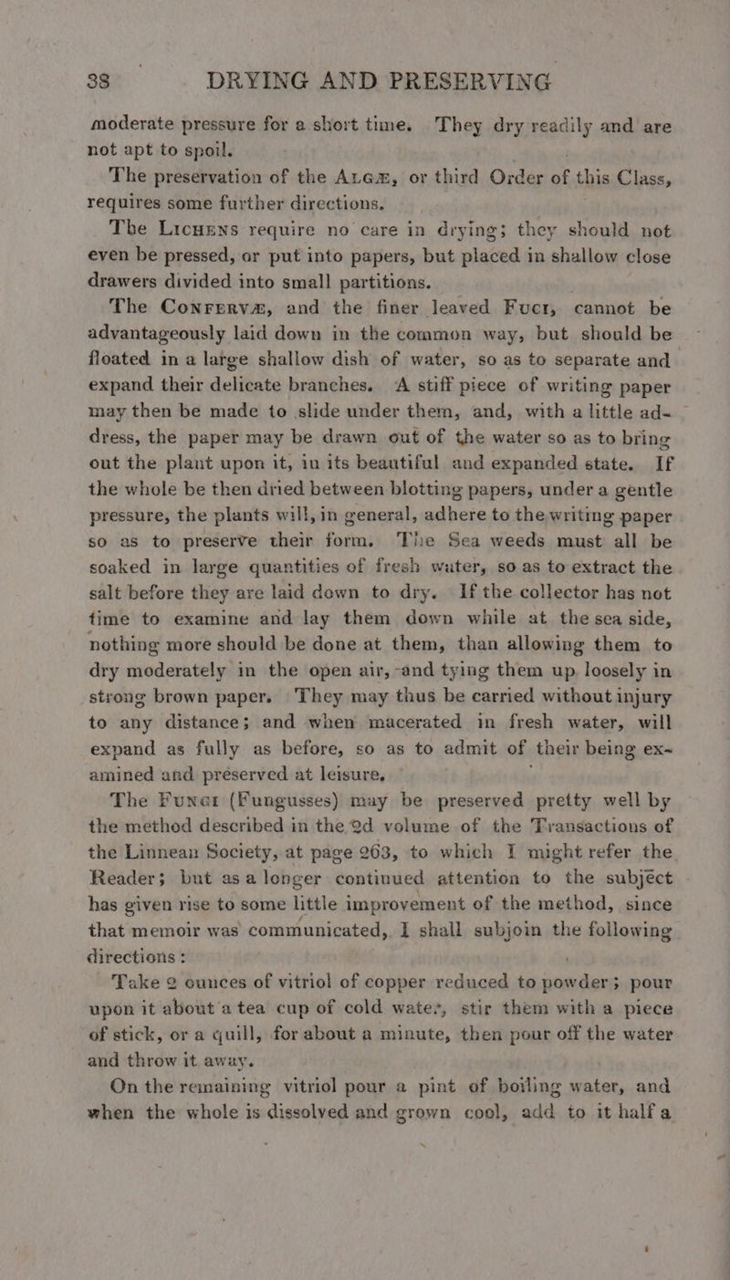 moderate pressure for a short time. They dry readily and are not apt to spoil. The preservation of the Arem, or third Order of this Class, requires some further directions. The Licurns require no care in drying; they should not even be pressed, or put into papers, but placed in shallow close drawers divided into small partitions. The Conrerv&amp;, and the finer leaved Fuctr, cannot be advantageously laid down in the common way, but should be floated in a large shallow dish of water, so as to separate and expand their delicate branches. A stiff piece of writing paper may then be made to slide under them, and, with a little ad« — dress, the paper may be drawn out of the water so as to bring out the plant upon it, in its beautiful and expanded state. If the whole be then dried between blotting papers, under a gentle pressure, the plants will, in general, adhere to the writing paper so as to preserve their form, The Sea weeds must all be soaked in large quantities of fresh water, so as to extract the salt before they are laid dewn to dry. If the collector has not time to examine and lay them down while at the sea side, nothing more should be done at them, than allowing them to dry moderately in the open air, -and tying them up, loosely in strong brown paper. ‘They may thus be carried without injury to any distance; and when macerated in fresh water, will expand as fully as before, so as to admit of their being ex~ amined and preserved at leisure, The Funer (Fungusses) may be preserved pretty well by the method described in the Q@d volume of the Transactions of the Linnean Society, at page 263, to which I might refer the Reader; but as a longer continued attention to the subject has given rise to some little improvement of the method, since that memoir was communicated,. I shall subjoin the following directions : : Take 2 ounces of vitriol of copper reduced to powder} pour upon it about a tea cup of cold water, stir them with a piece of stick, or a quill, for about a minute, then pour off the water and throw it away. On the remaining vitriol pour a pint of boiling water, and when the whole is dissolved and grown cool, add to it halfa