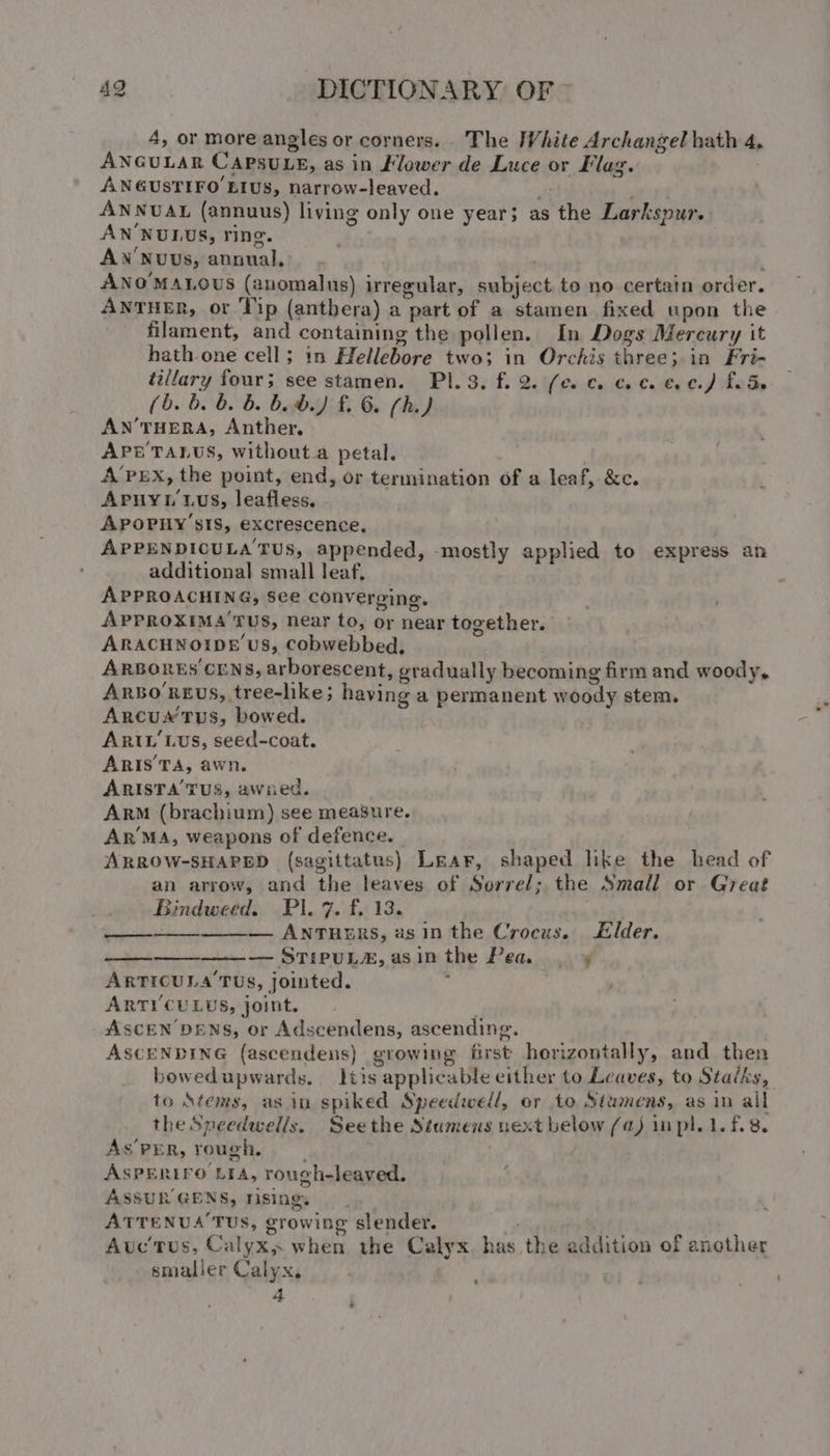 4, or more angles or corners. . The IWhite Archangel hath 4, ANGULAR CAPSULE, as in Flower de Luce or Flag. ANGUSTIFO EIUS, narrow-leaved. oh Mf ANNUAL (annuus) living only one year; as the Larkspur. ANNULUS, ring. . AN'NuUUs, annual... , ANOMALOUS (anomalus) irregular, subject to no certain order. ANTHER, or Tip (antbera) a part of a stamen fixed upon the filament, and containing the pollen. In Dogs Mercury it hath one cell; in Hellebore two; in Orchis three; in Fri- tillary four; see stamen. PI. 3, f. 2. (ce. co coc. €.¢.) fede (b. b. &amp; b. bb.) £. 6. fh.) AN’THERA, Anther, APE TALUS, without.a petal. A’PEX, the point, end, or termination of a leaf, &amp;c. Apuyt'tus, leafless. APOPHY’SsIS, excrescence, APPENDICULA TUS, appended, mostly applied to express an additional small leaf, APPROACHING, See converging, APPROXIMA’ TUS, Near to, or near together. ARACHNOIDE US, Cobwebbed, ARBORES CENS, arborescent, gradually becoming firm and woody, Arsoreus, tree-like; haying a permanent woody stem, Arcus tus, bowed. ARIL'Lus, seed-coat. ARIS’TA, awn. ARISTA’ TUS, awned. ARM (brachium) see measure. ArR™MA, weapons of defence. ARROW-SHAPED (sagittatus) Lear, shaped like the head of an arrow, and the leaves of Sorrel; the Small or Great Bindweed. Pl. 7. f. 13. : — ANTHERS, asin the Crocus. Elder. — STIPUL#, asinthe Pea | ¥ ARTICULA TUS, jointed. : ARTI'CULUS, joint. . ASCEN DENS, or Adscendens, ascending. ASCENDING (ascendens) growing first horizontally, and then bowedupwards. tis applicable either to Leaves, to Stalks, to Stems, asin spiked Speedwell, or to Siumens, as in all the Speedwells, Seethe Stamens uext below (a) mpl. 1.f.8. As’PER, rough, ASPERIFO LIA, rough-leaved. ; ASSUR GENS, rising. ATTENUA’TUS, growing slender. | Avc'tus, Calyx, when the Calyx has the addition of another smaller Calyx, ee