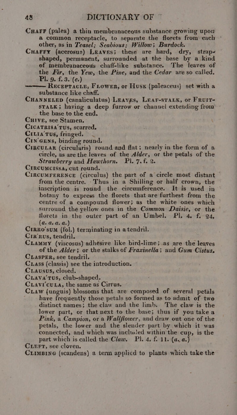 CuaFF (palea) a thin membranaceous substance growing upor a common receptacle, to separate the florets from each other, as in Teasel; Scabious; Willow; Burdock. CHAFFY (acerosus) LrAves; these are hard, dry, strap shaped, permanent, surrounded at the base by a_ kind of inembranaceous chaff-like substance. The leaves of the Fir, the Yew, the Pine, and the Cedar are so called. Pl. 9. f. 3. (e.) eee RECEPTACLE, FLower, or Husx (paleaceus} set with a substance like chaff. CHANNELED (canaliculatus) Leavgs, Lear-sTaLk, or Fruit- STALK; having a deep furrow or channel extending from the base to the end. CHIVE, see Stamen, , CicaTrisa’Tus, scarred. Civia'Tus, fringed. CIN’GENs, binding round. CriRcULAR (circularis) round and flat; nearly in the form of a circle, as are the leaves of the Alder, or the petals of the Strawberry and Hawthorn. Pl. 7. f. 2. CIRCUMCISSA, cut round. CIRCUMFERENCE (circulus) the part of a circle most distant from the centre. -Thus in a Shilling or half crown, the inscription is round the circumference. It is used in botany to express the florets that are furthest from the centre of a compound flower; as the white ones which surround the yellow ones in the Common Daisie, or the florets in the outer part of an Umbel. Pl. 4. f. + 924, (a. a. a. a.) CirRo‘’sum (fol.) terminating in atendril. Cirrus, tendril. CuLammy (viscosus) adhésive like bird-lime; as are the leaves of the Alder; or the stalks of Fraxinella; aud Gum Cistus, CLASPER, see tendril. Cxass (classis) see the introduction. Crausus, closed. Cuava'tus, club-shaped. Ciavi'cuLa, the same as Cirrus. Caw (unguis) blossoms that are composed of several petals have frequently those petals so formed as to admit of two distinct names; the claw and the limb. The claw is the lower part, or that next to the base; thus if you take a Pink, a Campion, or a Wallflower, and draw out one of the petals, the lower and the slender part by which it was connected, and which was included within the cup, is the part which is called the Claw. Pl. 4. f. 11. (a. a.) CLEFT, see cloven. . CuiimBine (scandens) a term applied to plants which take the
