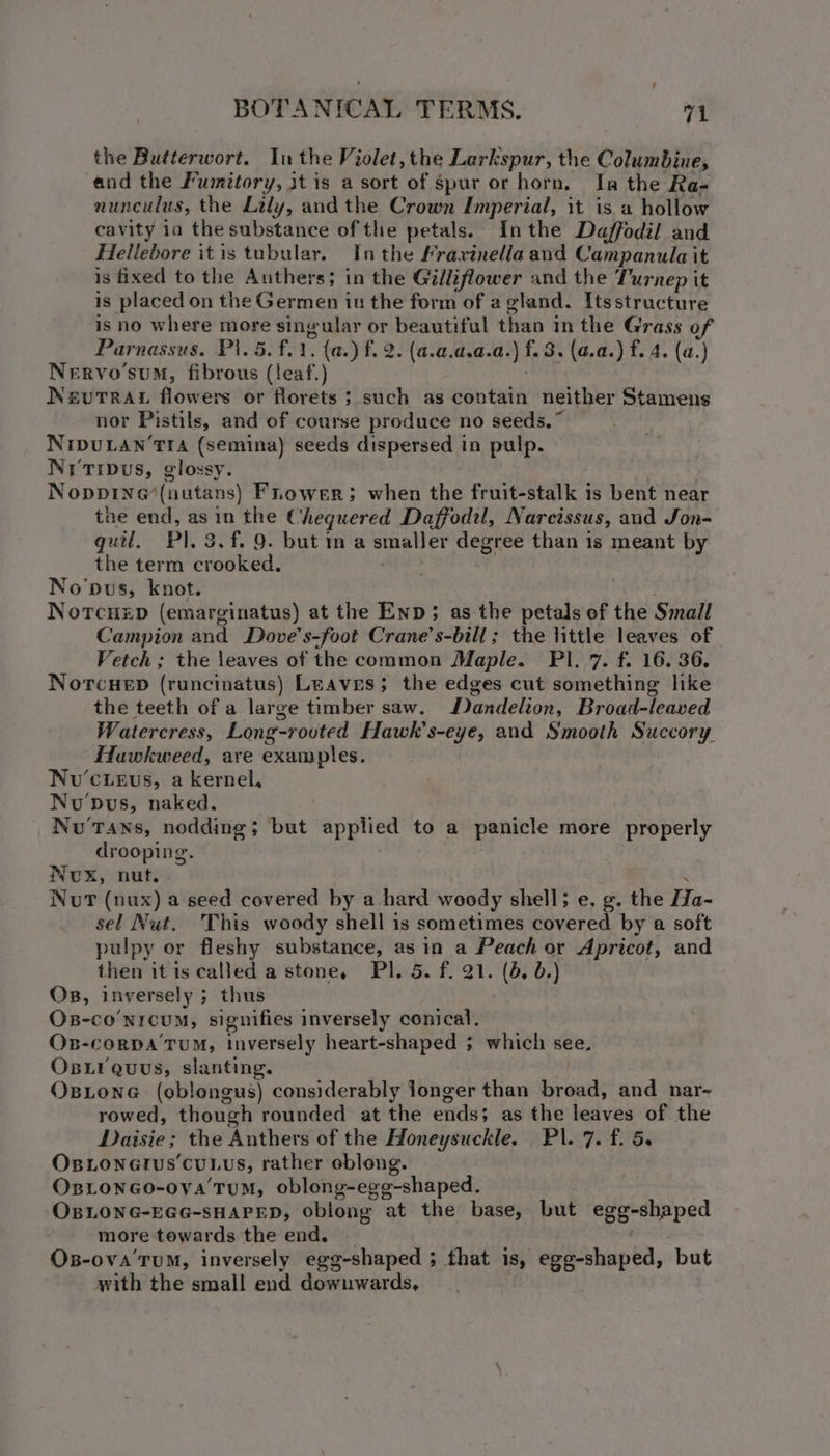 the Butterwort. Inthe Violet, the Larkspur, the Columbine, and the Fumitory, jt is a sort of Spur or horn, In the Ra- nunculus, the Lily, andthe Crown Imperial, it is a hollow cavity 1a the substance ofthe petals. Inthe Daffodil and Hellebore itis tubular. In the Frarinella and Campanula it is fixed to the Authers; in the Gilliflower and the Turnep it is placed on the Germen iu the form of a gland. Itsstructure is no where more singular or beautiful than in the Grass of Parnassus. P\.5. £21, {a.) f. 2. (a.a.d.a.a. )f.8. (a.a. ) f. 4. (a.) Nervo'sum, fibrous (leaf.) NevuTRAL flowers or florets ; such as contain neither Stamens nor Pistils, and of course produce no seeds.” NIDULAN’TIA (semina) seeds dispersed in pulp. Niripus, glossy. Noppine(nutans) Fnower; when the fruit-stalk is bent near the end, as in the Cheguered Daffodil, Narcissus, and Jon- quil, Pl. 3. f. 9. but m a smaller degree than 1s meant by the term crooked. No'pus, knot. NorcHzp (emarginatus) at the Enp; as the petals of the Small Campion and Dove’s-foot Crane’s-bill; the little leaves of Vetch ; the leaves of the common Maple. PIl..7. f. 16. 36. Norcuep (runcinatus) Leaves; the edges cut something like the teeth of a large timber saw. Dandelion, Broad-leaved Watercress, Long-rovted Hawk’s-eye, and Smooth Succory Huwkweed, are examples. Nvu’cievs, a kernel, Nu'pus, naked. Nu Tans, nodding; but applied to a panicle more properly drooping. Nox, nut. , Nut (nux) a seed covered by a hard woody shell; e. g. the Ha- sel Nut. This woody shell is sometimes covered by a soft pulpy or fleshy substance, asin a Peach or Apricot, and then itis called a stone, PI. 5. f. 21. (b, 0.) Os, inversely ; > thus Oxs-co’nrcum, signifies inversely conical, OB-cCORDA TUM, inversely heart-shaped ; ; which see. Os i quus, slanting. Osione (oblongus) considerably longer than broad, and nar- rowed, though rounded at the ends; as the leaves of the Daisie; the Anthers of the Honeysuckle, Pl. 7. f. 5s OsLonetus cuLus, rather oblong. OxsLonGo-oya'TuM, oblong-egg-shaped. OBLONG-EGG-SHAPED, oblong at the base, but Serer Peo more towards the end. Os-ova'ruM, inversely egg-shaped ; that is, » egg-shaped, but with the small end downwards,