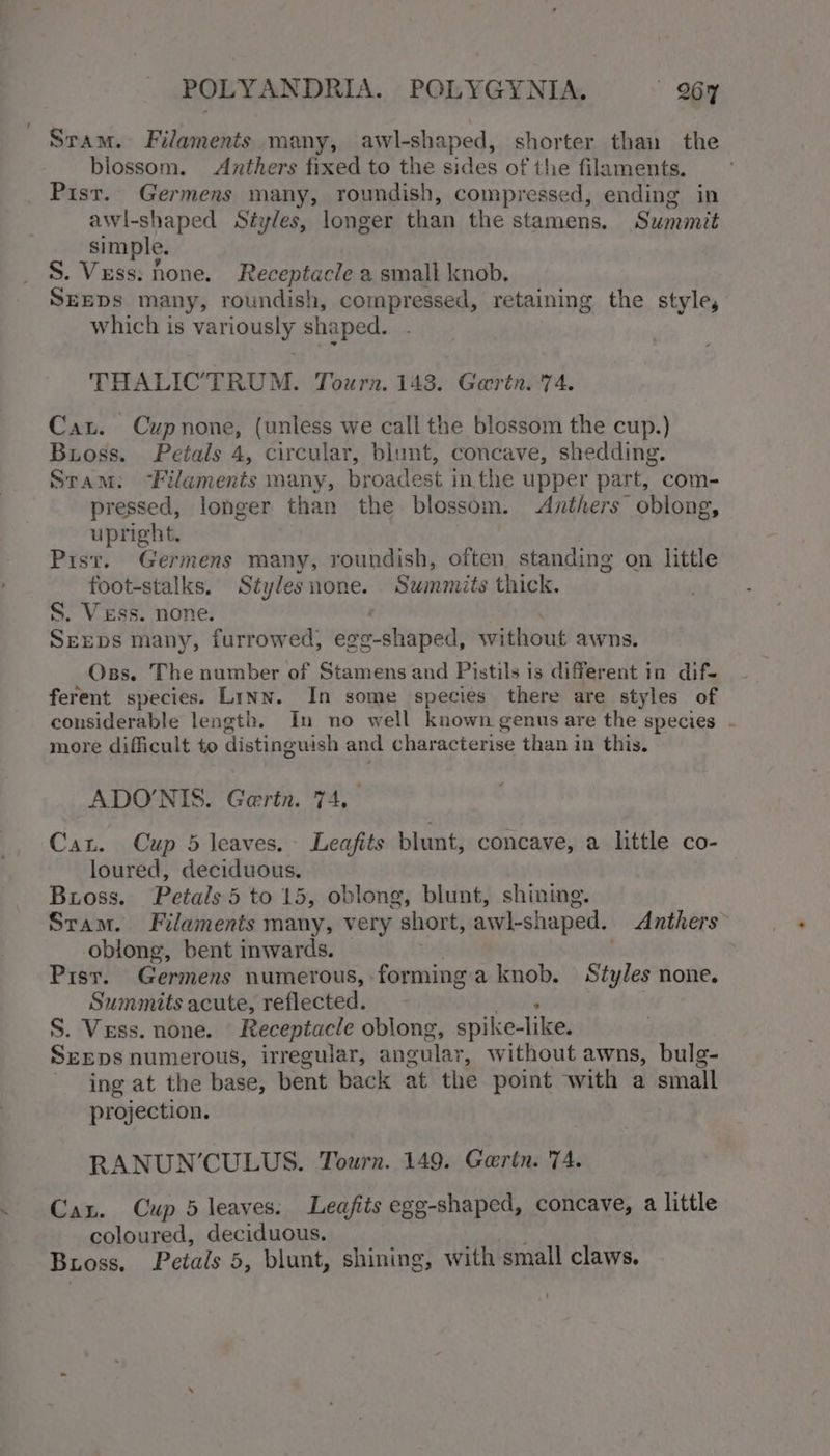 Stam. Filaments many, awl-shaped, shorter than the blossom. Anthers fixed to the sides of the filaments. Pisr.. Germens many, roundish, compressed, ending in awl-shaped Styles, longer than the stamens. Summit simple. S. Vess. hone. Receptacle a small knob. SEEDS many, roundish, compressed, retaining the style, which is vargas shaped. THALICTRUM. Tourn. 143. Gerin. 74. Cau. Cupnone, (unless we call the blossom the cup.) Buoss. Petals 4, circular, blunt, concave, shedding. Stam: -Filaments many, broadest inthe upper part, com- pressed, longer than the blossom. Anthers oblong, upright. Pisr. Germens many, roundish, often standing on little foot-stalks, Styles none. Summits thick. S. Vess. none. . Seeps many, furrowed, egg-shaped, without awns. Oss. The number of Stamens and Pistils is different in dif- ferent species. Linn. In some species there are styles of considerable length. In no well known genus are the species . more difficult to distinguish and characterise than in this. ADONIS. Gertn. 74, Cat. Cup 5 leaves. Leafits blunt, concave, a little co- loured, deciduous. Buioss. Petals 5 to 15, oblong, blunt, shining. Sram. Filaments many, very short, awl-shaped. Anthers oblong, bent inwards. Pisr. Germens numerous, forming'a knob. Styles none. Summits acute, reflected. . S. Vess. none. ‘ Receptacle oblong, spike-like. SEEDS numerous, irregular, angular, without awns, bulg- ing at the base, bent back at the point with a small projection. RANUN’CULUS. Tourn. 149. Gortn. 74. Can. Cup 5 leaves: Leafits egg-shaped, concave, a little coloured, deciduous. | eu Bioss. Petals 5, blunt, shining, with small claws. !