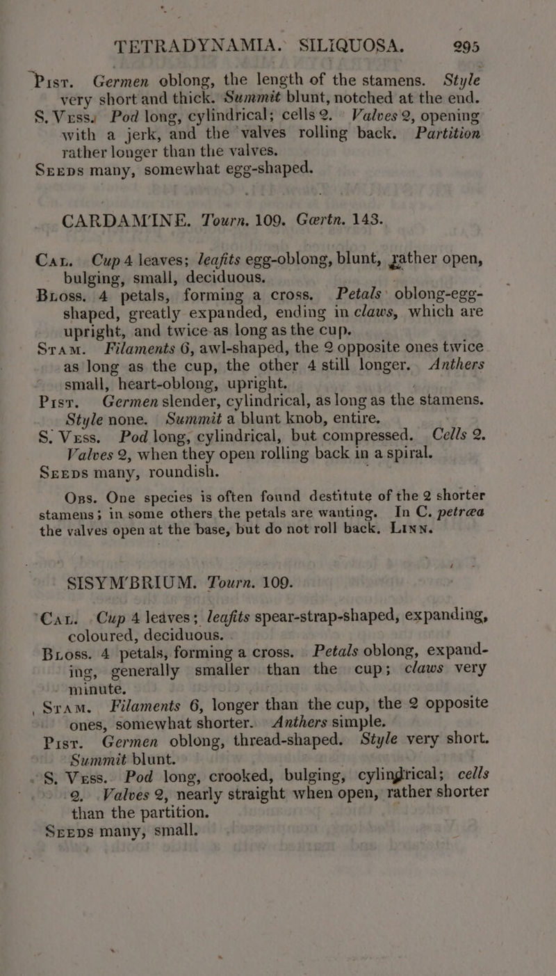 “Pisr. Germen eblong, the length of the stamens. Style very short and thick. Semmit blunt, notched at the end. S.Verss. Pod long, cylindrical; cells 2. Valves 2, opening with a jerk, and the valves rolling back. Partition rather longer than the valves. SrEeps many, somewhat egg-shaped. CARDAMINE. Tourn. 109. Goerin. 1438. Cau. Cup 4 leaves; leafits egg-oblong, blunt, zather open, bulging, small, deciduous. m. Bross. 4 petals, forming a cross, Petals’ oblong-ege- shaped, greatly expanded, ending in claws, which are upright, and twice-as long as the cup. Sram. Filaments 6, awl-shaped, the 2 opposite ones twice as long as the cup, the other 4 still longer. Anthers small, heart-oblong, upright. Pisr. Germen slender, cylindrical, as long as the stamens. Style none. Sewmmit a blunt knob, entire. S: Vess. Pod long, cylindrical, but compressed. Cells 2. Valves 2, when they open rolling back in a spiral. SEEDS many, roundish. Ons. One species is often found destitute of the 2 shorter stamens; in some others the petals are wanting. In C. petrea the valves open at the base, but do not roll back. Linn. SISYM’BRIUM. Tourn. 109. ‘Cau. Cup 4 leaves; leafits spear-strap-shaped, expanding, coloured, deciduous. . Bross. 4 petals, forming a cross. Petals oblong, expand- ing, generally smaller than the cup; claws very - minute. sy Sram. Filaments 6, longer than the cup, the 2 opposite ones, somewhat shorter. Anthers simple. Pist. Germen oblong, thread-shaped. Style very short. Summit blunt. | ~§. Vess.. Pod long, crooked, bulging, cylingtrical; cells - &gt;» .Q, Valves 2, nearly straight when open, rather shorter than the partition. | Seeps many, small.