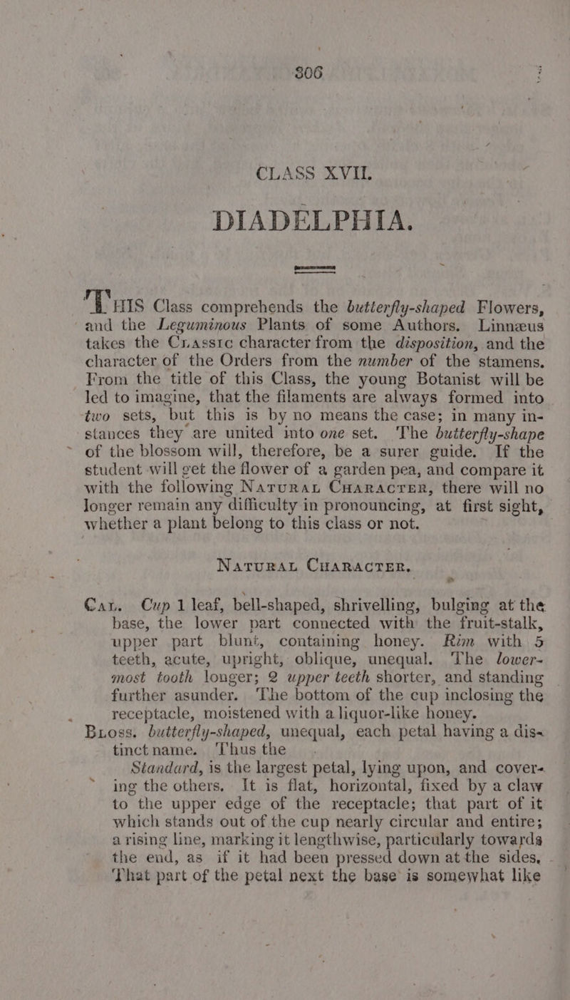 S06 CLASS XVII. DIADELPHIA. Sere | —— ~ Tits Class comprehends the bxtierfly-shaped Flowers, and the Leguminous Plants of some Authors. Linneus takes the Crasstc character from the disposition, and the character of the Orders from the number of the stamens. From the title of this Class, the young Botanist will be led to imagine, that the filaments are always formed into ‘two sets, but this is by no means the case; in many in- stances they are united into one set. The buiterfly-shape of the blossom will, therefore, be a surer guide. If the student will get the flower of a garden pea, and compare it with the following Narurau CHaracrer, there will no longer remain any difficulty in pronouncing, at first sight, — whether a plant belong to this class or not. | NaruRaL CHARACTER, Ne Cau. Cup 1 leaf, bell-shaped, shrivelling, bulging at the base, the lower part connected with the fruit-stalk, upper part blunt, containing honey. Rim with 5 teeth, acute, upright, oblique, unequal. The Jlower- most tooth longer; 2 upper teeth shorter, and standing further asunder. ‘Ihe bottom of the cup inclosing the ; receptacle, moistened with a liquor-like honey. Bioss. butterfly-shaped, unequal, each petal having a dis« tinctname. ‘Thus the Standard, is the largest petal, lying upon, and cover- ing the others, It is flat, horizontal, fixed by a claw to the upper edge of the receptacle; that part of it which stands out of the cup nearly circular and entire; arising line, marking it lengthwise, particularly towarda the end, as if it had been pressed down at the sides, . ‘That part of the petal next the base is somewhat like