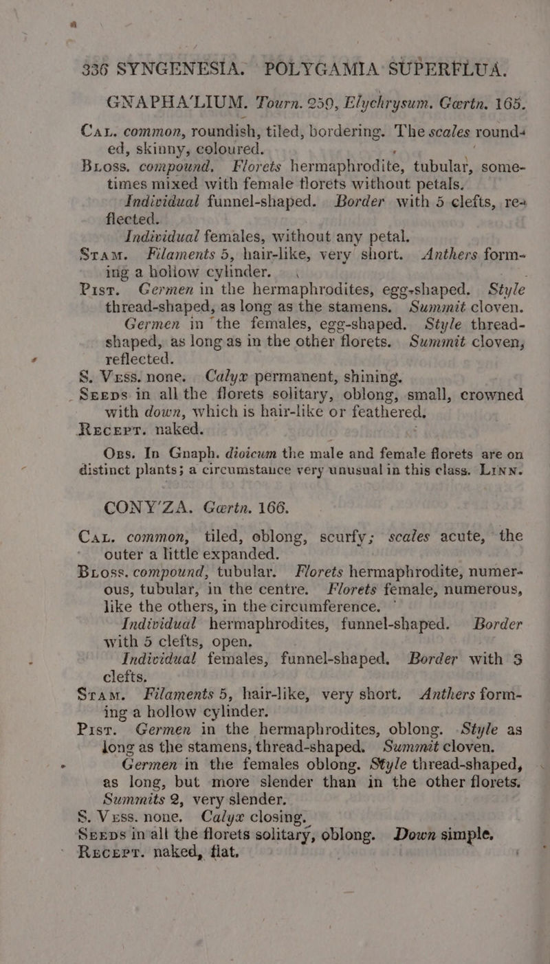 GNAPHA’LIUM. Tourn. 259, Elychrysum. Gertn. 165. CaL, common, roundish, tiled, bordering. The scales rounds ed, skinny, coloured. Bross. compound, Florets her maphrodite, tubular, some- times mixed with female tlorets without petals. Individual funnel-shaped. Border with 5 clefts, re+ flected. Individual females, without any petal. Stam. Filaments 5, hair-like, very short. Anthers form- ing a holiow cylinder. { Pist. Germen in the hermaphrodites, egg-shaped. Style thread-shaped, as long as the stamens. Sumit cloven. Germen in ‘the females, egg-shaped. Style thread- shaped, as long as in the other florets. Summit cloven, reflected. S. Vess. none. Calyx permanent, shining. _Sereps in all the florets solitary, oblong, small, crowned with down, which is hair-like or feathered, Recepr. naked. Oxzs. In Gnaph. dioicum the male and female florets are on distinct plants; a circumstance very unusual in this class. Linn. CONY’ZA. Garin. 166. Cat. common, tiled, oblong, scurfy; scales acute, the outer a little expanded. Bross. compound, tubular. Florets hermaphrodite, numer- ous, tubular, in the centre. Florets female, numerous, like the others, in the circumference. ° Individual hermaphrodites, funnel-shaped. Border with 5 clefts, open. Individual females, funnel-shaped. Border with $ clefts. Sram. Filaments 5, hair-like, very short. Anthers form- ing a hollow cylinder. Pist. Germen in the hermaphrodites, oblong. Style as long as the stamens, thread-shaped. Summit cloven. Germen in the females oblong. Style thread-shaped, as long, but more slender than in the other florets, Summits 2, very slender. S. Vess. none. Calyx closing. Shine in all the florets solitary, oblong. Down simple.