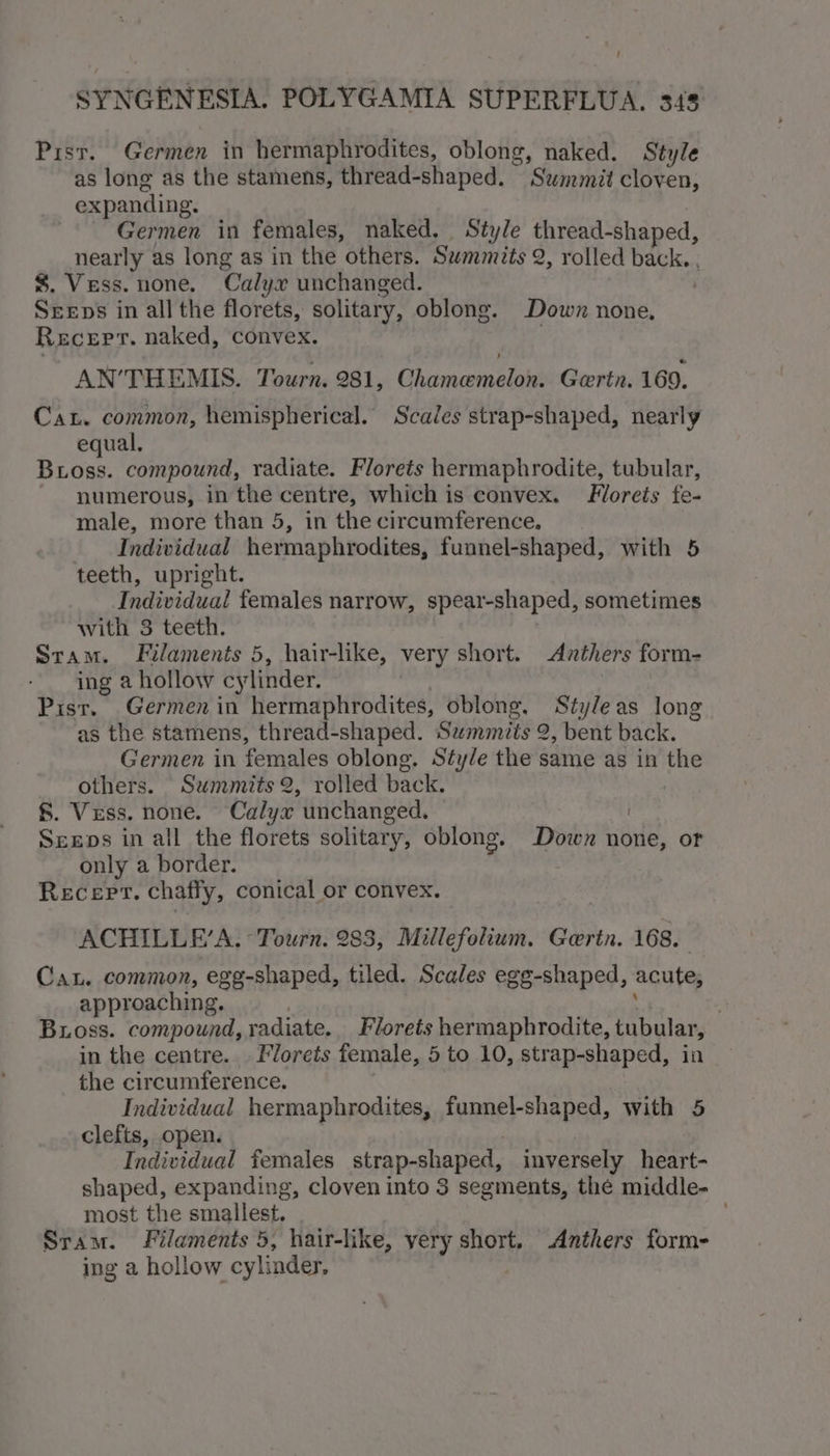 Pist. Germen in hermaphrodites, oblong, naked. Style as long as the stamens, thread-shaped. ‘Surat cloven, expanding. Germen in females, naked, Style thread-shaped, nearly as long as in the others. Summits 2, rolled back. . $. Vess. none. Calyx unchanged. ‘ Sreeps in all the florets, solitary, oblong. Down none, Recerr. naked, convex. AN’THEMIS. Tourn. 981, Ghirenconsaiala Gertn. 169. Ca. common, hemispherical. Scales strap-shaped, nearly equal. Bross. compound, radiate. Florets hermaphrodite, tubular, numerous, in the centre, which is convex. Florets fe- male, more than 5, in the circumference, Individual hermaphrodites, funnel-shaped, with 5 teeth, upright. Individual females narrow, spear-shaped, sometimes with 3 teeth. Stam. Filaments 5, hair-like, very short. Anthers form- ing a hollow cylinder. Pist. Germen in hermaphrodites, oblong, Styleas long as the stamens, thread-shaped. Summits 2, bent back. Germen in females oblong. Sty/e the same as in kh: others. Summits 2, rolled back. §. Vess. none. Calyx unchanged. Seeps in all the florets solitary, oblong. Down none, or only a border. REceEPT. chafly, conical or convex. ACHILLE’A, Tourn. 283, Millefolium. Gorin. 168. Can. common, egg-shaped, tiled. Scales egg-shaped, acute, approaching. | Bross. compound, radiate. Florets hermaphrodite, tubular, in the centre... Florets female, 5 to 10, strap-shaped, in the circumference. Individual hermaphrodites, Haney shaped, with 5 clefts, open. Individual females strap-shaped, inversely heart- shaped, expanding, cloven into 3 segments, the middle- most the smallest. Sram. Filaments 5, hair-like, yery short, Anthers form- ing a hollow cylinder,