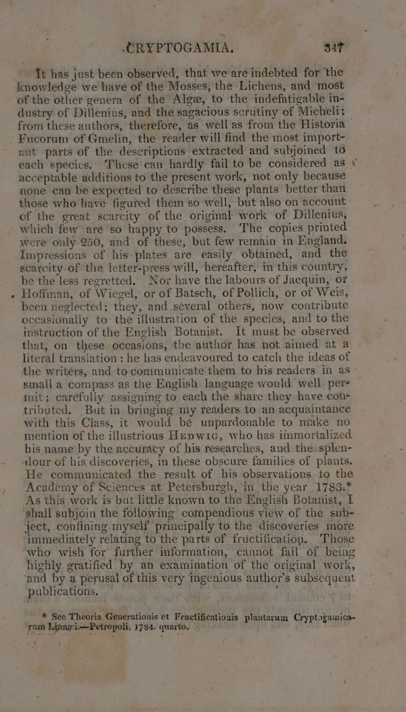 CRYPTOGAMIA., sit Tt has just been observed, that we are indebted for ‘the knowledge we have of the Mosses, the Lichens, and most of the other genera of the Alga, to the indefatigable in- dustry of Dillenius, and the sagacious scrutiny of Micheli; ant parts of the descriptions extracted and subjoined to each species. These’can hardly fail to be considered as acceptable additions to the present work, not only because none can be expected to describe these plants better than those who have figured them so well, but also on account of the great scarcity of the original work of Dillenius, which few are so happy to possess. The copies printed were only 250, and of these, but few remain in England. Impressions of his plates are easily obtained, and the scarcity of the letter-press will, hereafter, in this country, be the less regretted. Nor have the labours of Jacquin, or Hoffman, of Wiegel, or of Batsch, of Pollich, or of Weis, been neglected; they, and several others, now contribute oceasionally to the illustration of the species, and to the instruction of the English Botanist. It must be observed that, on these occasions, the author has not aimed at a literal translation : he has endeavoured to catch the ideas of the writers, and to communicate them to his readers in as small a compass as the English language would well per mit; carefully assigning to each the share they have con- tributed. But in bringing my readers to an acquaintance with this Class, it would be unpardonable to make no mention of the illustrious Hepwic, who has immortalized his name'by the accuracy of his researches, and the »splen- dour of his discoveries, in these obscure families of plants. He communicated the result of his observations to the Academy of Sciences at Petersburgh, ‘in the year 1783.* ‘shall subjoin the following compendious view of the sub- ject, confining myself principally to the discoveries more immediately relating to the parts of fructification. Those who wish for further information, cannot fail of being highly gratified by an examination of the original work, publications. ° ' * See Theoria Generationis et Fructificatio ee A . ais plantarum Cryptogamica- ram Linagi.—Petropoli. 1734, quarto, ie -.