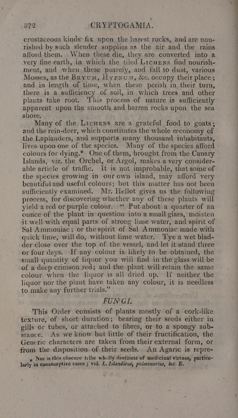 crustaceous kinds: fix upen the barest rocks, and are nou- rished by such slender supplies as the air and the rains afford them. When these die, they are converted into a very fine earth, in which the tiled Licnens find nourish- ment, and when these putrefy, and fall to dust, various Mosses, as the Bkyum, Hypnum, &amp;c. occupy their place; and in length of time, when these perish in.their turn, there is a sufliciency of soil, in which trees and other plants take root. Tliis process of nature is sufficiently apparent upon the smooth and barren rocks upon the sea shore. Many of the Licnens are a grateful food to goats; and the rein-deer, which constitutes the whole ceconomy of the Lapianders, and supports many thousand inhabitants, colours for dying.* One of them, brought from the Canary Islands, viz. the Orchel, or Argol, makes a very consider- able article of traffic. It is not improbable, that some of the species growing in our own island, may afford very beautiful and useful colours; but this matter has not been sufficiently examined. Mr. Hellot gives us the following process, for discovering whether any of these plants will yield a red or purple colour. ‘* Put about.a quarter of an ounce of the plant in question into a small glass, moisten it well with equal parts of strong lime water, and spirit of Sal Ammoniac; or the spirit of Sal Ammoniac made with quick lime, willdo, without lime water. Tye a wet blad- der close over the top of the vessel, and let it stand three or four days. If any colour is likely to be obtained, the small quantity of liquor you will find in the glass will be of a deep crimson red; and the plant will retain the same colour when the liquor is all dried up. If neither the liquor nor the plant have taken any colour, it is needless to make any further trials.” FUNGL This Order consists of plants mostly of a cork-like texture, of short duration; bearing their seeds either in gills or tubes, or attached to fibres, or to a spongy sub- stance. As we know but little of their fructification, the Generic characters are taken from their external form, or from the disposition of their seeds. An Agaric is repre- y Noristhis obscure tribe wholly destitute of medicinal virtues, particu- Jarly in consumptive cases ; vid. L. Islandicus, pulmonarius, &amp;c. E. ’