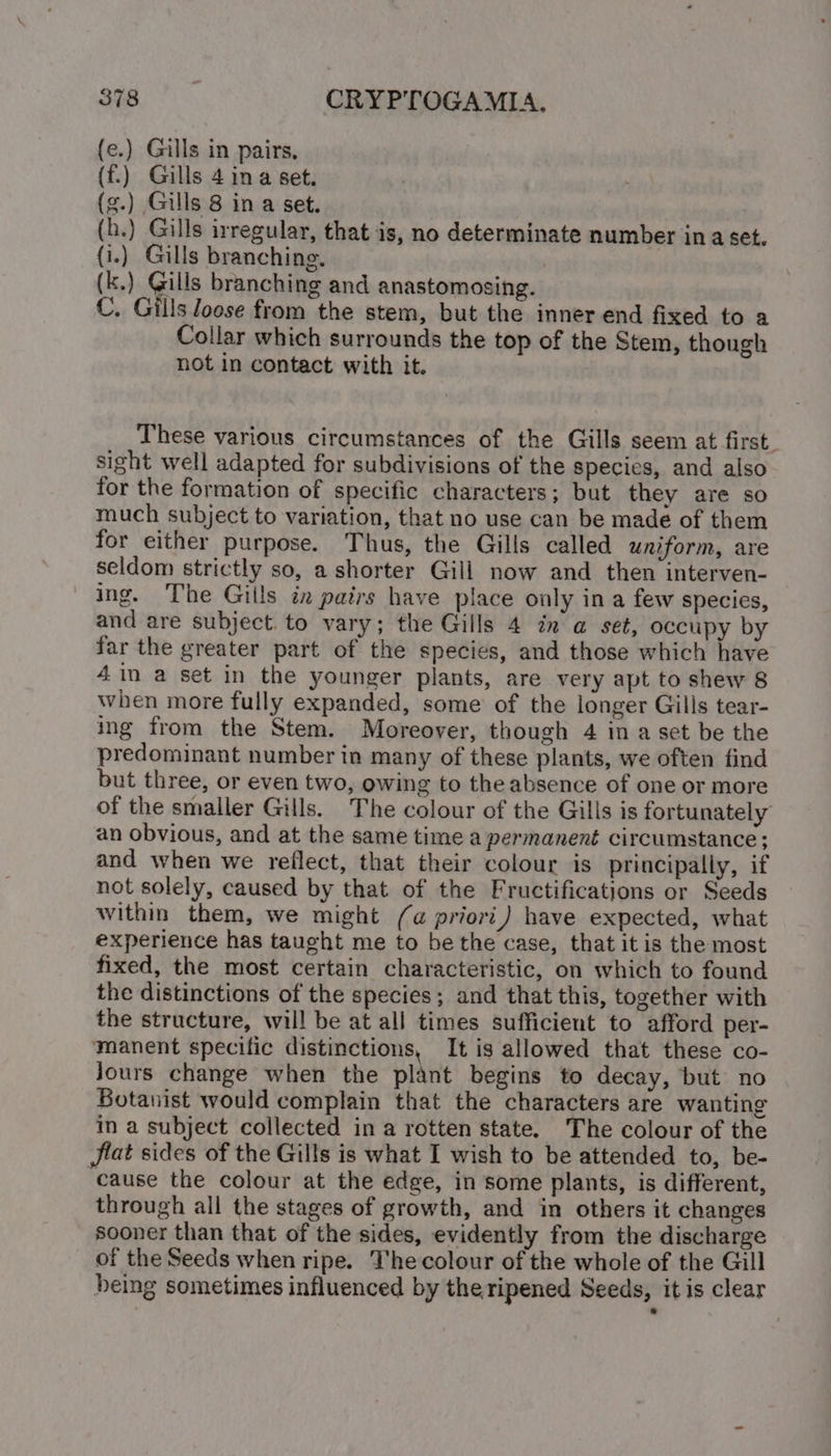 (e.) Gills in pairs. ({f.) Gills 4 ina set. (h.) Gills irregular, that is, no determinate number ina set. {i.) Gills branching. | (k.) Gills branching and anastomosing. C. Gills Joose from the stem, but the inner end fixed to a Collar which surrounds the top of the Stem, though not in contact with it. These various circumstances of the Gills seem at first. sight well adapted for subdivisions of the species, and also for the formation of specific characters; but they are so much subject to variation, that no use can be made of them for either purpose. Thus, the Gills called uniform, are seldom strictly so, a shorter Gill now and then interven- ing. The Gills in pairs have place only ina few species, and are subject. to vary; the Gills 4 in a set, occupy by far the greater part of the species, and those which have 4in a set in the younger plants, are very apt to shew 8 when more fully expanded, some of the longer Gills tear- ing from the Stem. Moreover, though 4 in a set be the predominant number in many of these plants, we often find but three, or even two, owing to the absence of one or more of the smaller Gills. The colour of the Gills is fortunately an obvious, and at the same time a permanent circumstance; and when we reflect, that their colour is principally, if not solely, caused by that of the Fructifications or Seeds within them, we might (a priori) have expected, what experience has taught me to be the case, that itis the most fixed, the most certain characteristic, on which to found the distinctions of the species; and that this, together with the structure, will be at all times sufficient to afford per- manent specific distinctions, It is allowed that these co- Jours change when the plant begins to decay, but no Botanist would complain that the characters are wanting in a subject collected in a rotten state. The colour of the jlat sides of the Gills is what I wish to be attended to, be- “cause the colour at the edge, in some plants, is different, through all the stages of growth, and in others it changes sooner than that of the sides, evidently from the discharge of the Seeds when ripe. The colour of the whole of the Gill being sometimes influenced by the ripened Seeds, it is clear