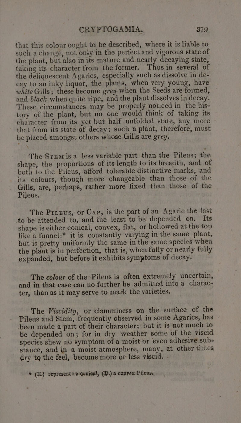 that this colour ought to be described, where it is liable to such a change, not ony in the perfect and vigorous state of the plant, but also in its mature and.nearly decaying state, taking its character from the former. Thus in several of the deliquescent Agarics, especially such as dissolve in de- cay to an inky liquor, the plants, when very young, have white Gills; these become grey when the Seeds are formed, and black when quite ripe, and the plant dissolves in decay. These circumstances may be properly noticed in the his- tory of the plant, but no one would think of taking its character from its yet but half unfolded state, any more that from its state of decay; such a plant, therefore, must be placed amongst others whose Gills are grey. \ The Sreamisa less variable part than the Pileus; the shape, the proportions of its length to its breadth, and of both to the Pileus, afford tolerable distinctive marks, and its colours, though more changeable than those of the Gills, are, perhaps, rather more fixed than those of the Pileus. . | The Piueus, or Cap, is the part of an Agaric the last to be attended to, and the least to be depended on. Its shape is either conical, convex, flat, or hollowed at the top like a funnel:* it is constantly varying in the same plant, but is pretty uniformly the same in the same species when the plant is in perfection, that is, when fully or nearly fully expanded, but before it exhibits symptoms of decay. The colour of the Pileus is often extremely uncertain, and in that case can no further be admitted into a charac- ter, than as it may serve to mark the varieties. The Viscidity, or clamminess on the surface of the Pileus and Stem, frequently observed in some Agarics, has been made a part of their character; but it is not much to be depended on; for in dry weather some of the viscid species shew no symptom of a moist or even adhesive sub- stance, and in a moist atmosphere, many, at other times dry tg the feel, become more or less viscid. - * (E.) represents a gonical, (D.) a convex Pilens.