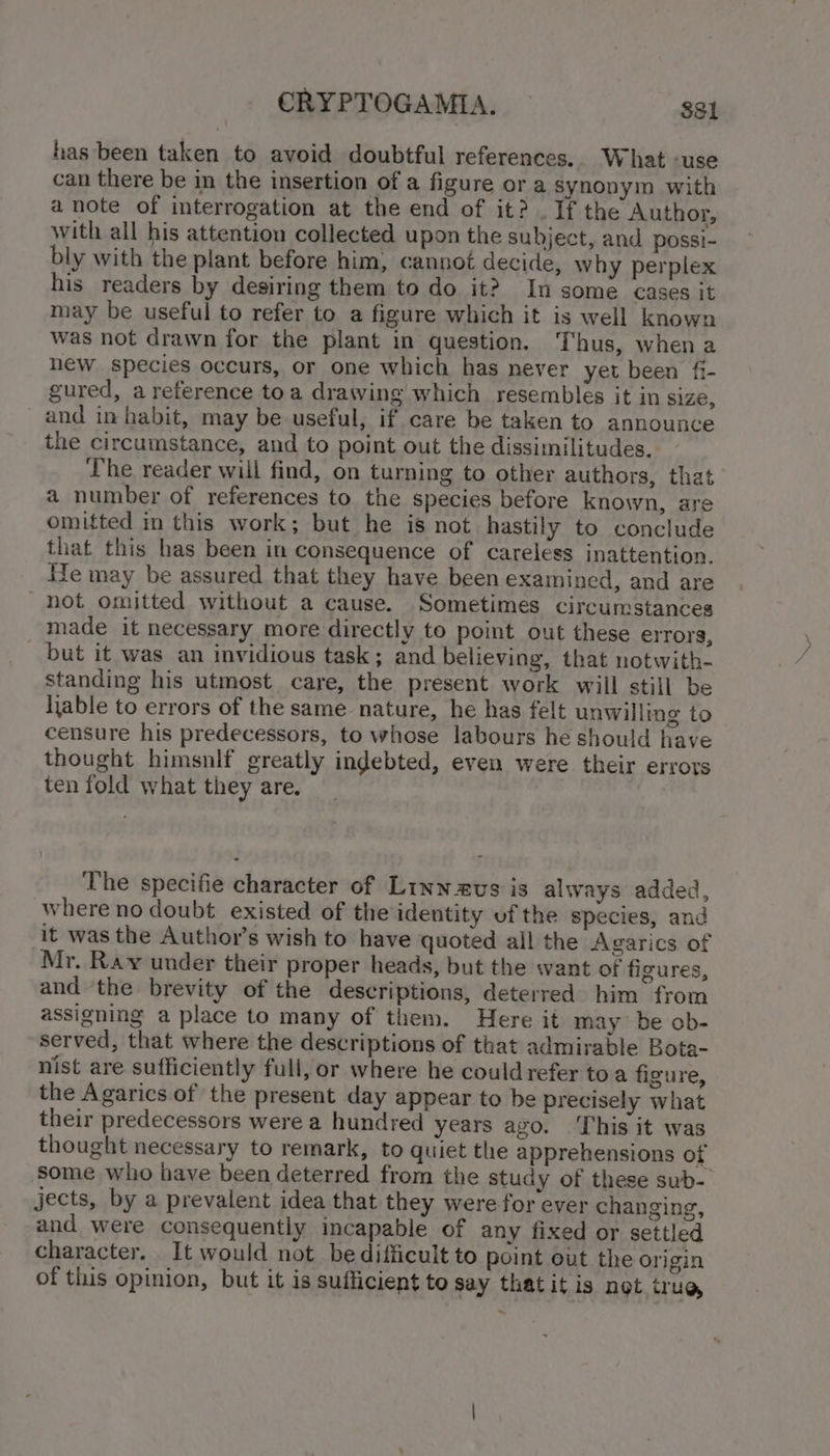 has been taken to avoid doubtful references. What -use can there be in the insertion of a figure or a synonym with a note of interrogation at the end of it? . If the Author, with all his attention collected upon the subject, and possi- bly with the plant before him, cannot decide, why perplex his readers by desiring them to do it? In some cases it may be useful to refer to a figure which it is well known was not drawn for the plant in question. Thus, when a new species occurs, or one which has never yet been fi- gured, a reference toa drawing which resembles it in size, and in habit, may be useful, if care be taken to announce the circumstance, and to point out the dissimilitudes, The reader will find, on turning to other authors, that a number of references to the species before known, are omitted in this work; but he is not hastily to conclude that this has been in consequence of careless inattention. kTe may be assured that they have been examined, and are _hot omitted without a cause. Sometimes circumstances made it necessary more directly to point out these errors, but it was an invidious task; and believing, that notwith- standing his utmost care, the present work will still be liable to errors of the same nature, he has felt unwilling to censure his predecessors, to whose labours he should have thought himsnlf greatly indebted, even were their errors ten fold what they are. The specifie character of Linnzvs is always added, where no doubt existed of the identity uf the species, and it was the Authov’s wish to have quoted all the Agarics of Mr. Ray under their proper heads, but the want of figures, and the brevity of the descriptions, deterred him from assigning a place to many of them. Here it may be ob- served, that where the descriptions of that admirable Bota- nist are sufficiently full, or where he could refer toa figure, the Agarics of the present day appear to be precisely what their predecessors were a hundred years ago. ‘This it was thought necessary to remark, to quiet the apprehensions of some who have been deterred from the study of these sub-_ jects, by a prevalent idea that they were for ever changing, and were consequently incapable of any fixed or settled character. It would not be difficult to point out the origin of this opinion, but it is sufficient to say that it is not crus —