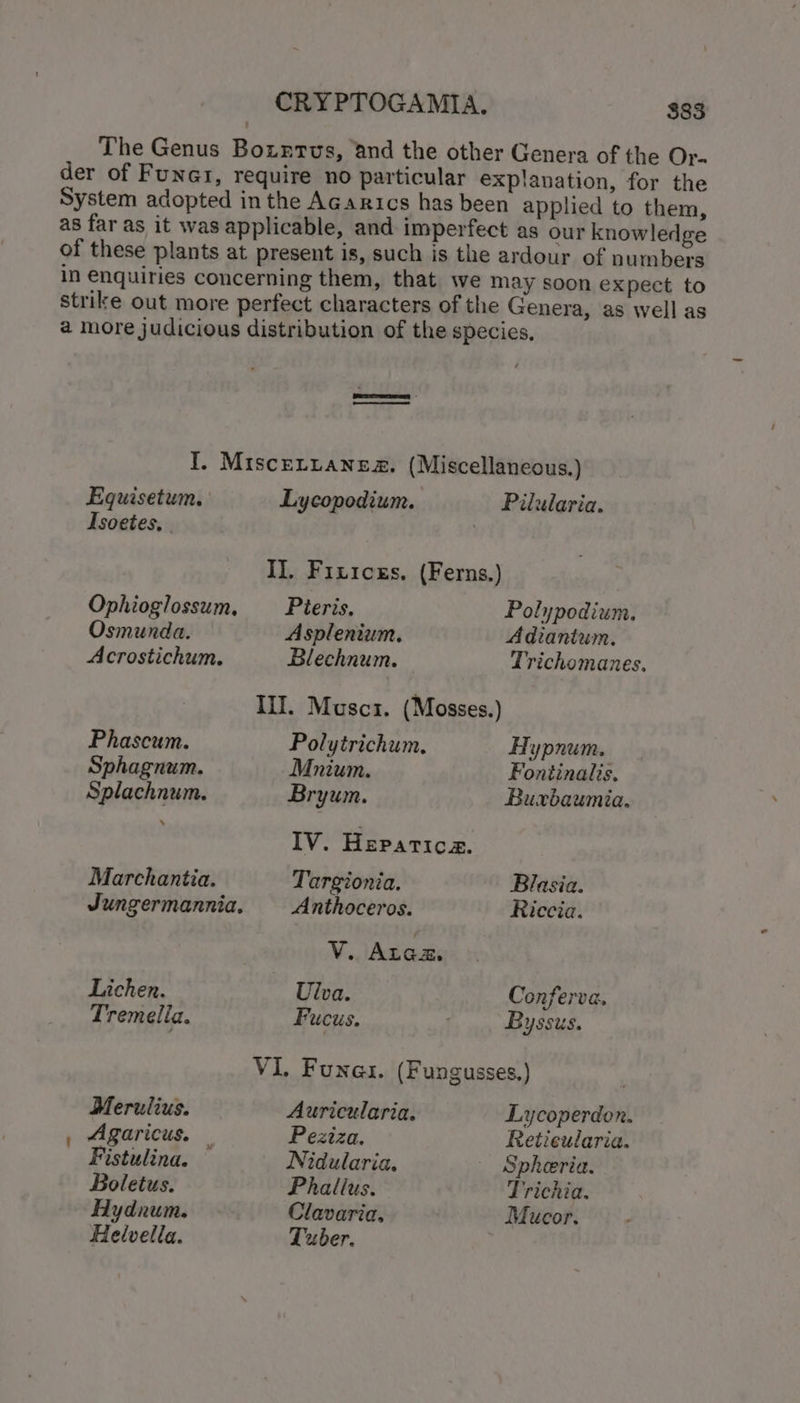 The Genus Bozntus, ‘and the other Genera of the Or. der of Funar, require no particular explanation, for the System adopted in the Acarics has been applied to them, as far as it was applicable, and imperfect as our knowledge of these plants at present is, such is the ardour of numbers in enquiries concerning them, that we may soon expect to strike out more perfect characters of the Genera, as well as a more judicious distribution of the species, erro erres a I. Miscertaneg. (Miscellaneous.) Equisetum, Lycopodium. Pilularia. Isoetes, 7 I]. Fizicss. (Ferns.) Ophioglossum, Pieris. Polypodium. Osmunda. Asplenium, Adiantum. Acrostichum. Blechnum. Trichomanes, III. Muscz. (Mosses.) Phascum. Polytrichum., Hypnum. Sphagnum. Mnium. Fontinalis, Splachnum. Bryum. Buxbaumia. IV. Heparica. Marchantia. Targionia. Blasia. Jungermannia. — Anthoceros. Riccia. | V. Arex. Lichen. Ulva. Conferva, Tremelia. Fucus. Byssus. VI, Funes. (Fungusses.) Merulius. Auricularia. Lycoperdon. , Agaricus. | Peziza. Retieularia. Fistulina. Nidularia. - Spheria. Boletus. Phallus. Trichia. Hydnum. Clavaria, Mucor. Helvella. Tuber.