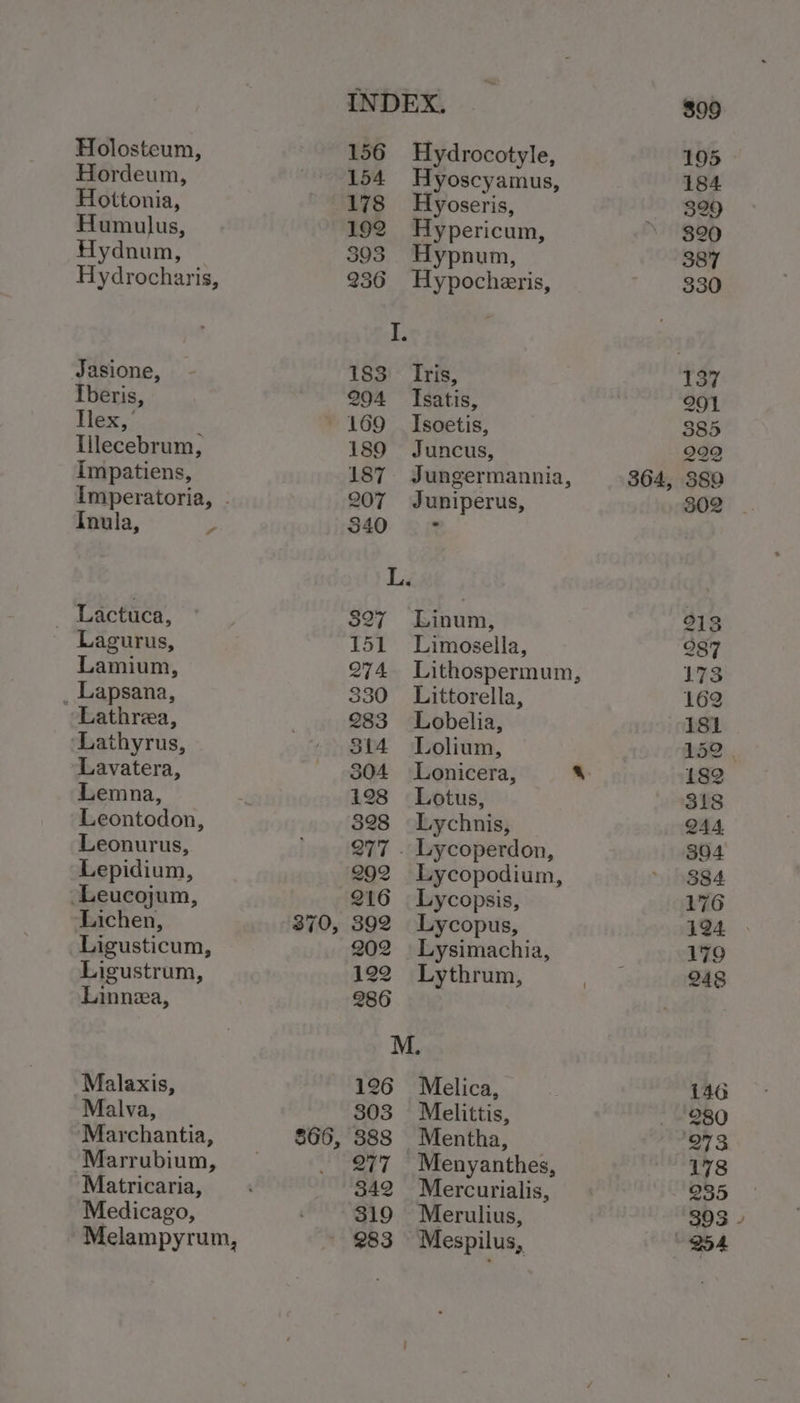 Holosteum, Hordeum, Hottonia, Humulus, Hydnum, Hydrocharis, Jasione, Iberis, Tlex,’ Illecebrum, Impatiens, Inula, 4 _ Lactuca, Lagurus, Lamium, _ Lapsana, Lathrea, Lathyrus, Lavatera, Lemna, Leontodon, Leonurus, Lepidium, ‘Leucojum, Lichen, Ligusticum, Ligustrum, Linnea, Malaxis, Malva, Marchantia, Marrubium, Matricaria, Medicago, 370, $66, 156 154 178 192 393 236 183 Iris, 204 Isatis, 169 Isoetis, 189 Juncus, 187. Jungermannia, 207 Juniperus, 340 ‘ L. 527 Linum, 151 Limosella, 274 Lithospermum, 330 Littorella, 283 Lobelia, 314 Lolium, 304 Lonicera, % 128 Lotus, 328 Lychnis, 277 . Lycoperdon, 292 Lycopodium, 216 Lycopsis, 392 Lycopus, 202 | Lysimachia, 122 Lythrum, 286 M. 126 Melica, 803 Melittis, 888 Mentha, 277 Menyanthes, 342 Mercurialis, 319 Merulius, 283 Mespilus, Hydrocotyle, Hyoscyamus, Hyoseris, Hypericum, Hypnum, Hypocheris, 364,