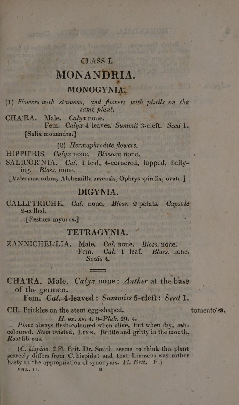 oy GLASS T MONANDRIA. MONOGYNIA, (1) Flowers with stamens, and flowers with pistils on the | same plunt. CHA’RA. Male. Calyx none. , Fem. Calya 4 leaves. Summit 3-cleft. Seed 1. {Salix monandra. } ¢ (2) Hermaphrodite flowers, HIPPU’RIS. Calyx none. Blossom none. / SALICOR NIA. Cal. 1 leaf, 4-cornered, lopped, belly- ing. Bloss, none. [ Valeriana rubra, Alchemilla arvensis, Ophrys spiralis, ovata. ] DIGYNIA. CALL’ TRICHE. Cal. none, Bloss. 2 petals. Capsule 2-celled. [Festuca myurus. ] TETRAGYNIA. “ ZANNICHEL’LIA. Male. Cal. none. Blogs. none. Fem. Cal. 1 leaf. Bloss. none, Seeds 4, ie CHA’RA. Male. Calyz none: Anther at the base of the germen. Feta: Cal,.4-leaved : Summits 5- cleft’ Seed 1, CH. Prickles on the stem ege-shaped. tomento’sa, Hi. ox. xv. 4. 9=Pluk. 29. 4. ~ Plant always flesh-coloured when alive, but when dry, ash- coloured. Stem twisted, Linn. Brittle and gritty in the mouth, Root fibrous. (C. hispida. 8 Fl. Brit. Dr. Smith seems to think this plant _ scarcely differs from C. hispida; and that Linneus was rather asty in the appropriation of synonyms. Fl. Brit. E.} Vol. Il. B td \