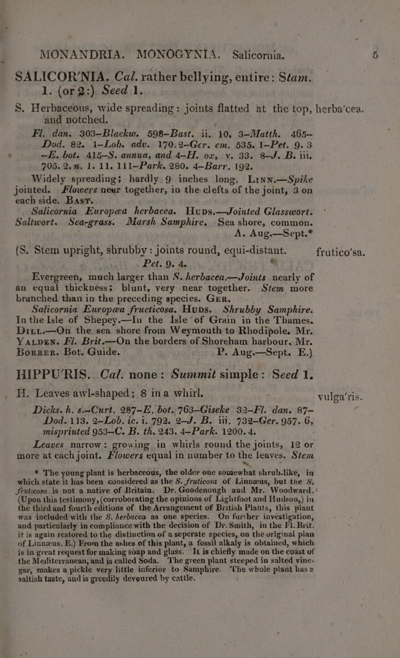 &gt; SALICOR’NIA. Cai. rather bellying, entire: Stam. S. Herbaceous, wide spreading: joints flatted at the top, and notched. Fl. dan. 303—Blackw. 598-Bast. ii. 10, 3—Matth. 465~ Dod. 82. i—Lob. adv. 170.2-Ger. em. 535. 1—Pet. 9.3 —E. bot. 415—S. annua, and 4—H. ox, v. 33. 8-J. B. iii. 705.2.”. 1.11, 111—Park, 280. 4—Barr. 192. Widely spreading; hardly 9 inches long, Linn.—Spike jointed. Flowers neer together, in the clefts of the joint, 3 on each side. Basr. Salicornia Europea herbacea. Hupns.—Jointed Glasswort. Saltwort. Sea-grass. Marsh Samphire. Seashore, common. ; A. Aug.—Sept.* (S. Stem upright, shrubby: joints round, equi-distant. exeth ae = Evergreen, much larger than S. herbacea.—Joints nearly of an equal thickness; blunt, very near together. Stem more branched than in the preceding species. GER. Salicornia Europea fructicosa, Huns. Shrubby Samphire. In the Isle of Shepey.—In the Isle of Grain in the Thames, Diti.—On the sea shore from Weymouth to Rhodipole. Mr. Yaxpen. Fl. Brit.—On the borders of Shoreham harbour, Mr. Borrer. Bot. Guide. P. Aug.—Sept. E.) HIPPU’RIS. Cal. none: Summit simple: Seed 1. Hi. Leaves awl-shaped; 8 ina whirl. Dicks. h. s—Curt. 287-E, bot. 763-Giseke 32-Fl. dan. 87~ Dod. 113. 2—Lob. ic. 1..792. 2-J. B. itt. 732—Ger. 957. 6, misprinted 953—C. B. th. 243. 4—Park. 1200. 4. Leaves narrow: growing in whirls round the joints, 12 or more at each joint, Flowers equal in number to the leaves. Stem a * The young plant is herbaceous, the older one somewhat shrub-like, in which state it has been considered as the S. fruticosa of Linnzus, but-the S, (Upon this testimony, (corroborating the opinions of Lightfoot and Hudson,) in the third and fourth editions of the Arrangement of British Plants, this plant was included with the S. herbacea as one species. On further investigation, and particnlarly in compliance with the decision of Dr.Smith, in the Fi. Brit. it is again restored to the distinction of a seperate species, on the original pian of Linnzus. E.) From the ashes of this plant, a fossil alkaly is obtained, which is in great request for making soap and glass. It is chiefly made on the coast of the Mediterranean, and is called Soda. The green plant steeped in salted vine- gar, makes a pickle very little inferior to Samphire. The whole plant has saltish taste, and is greedily deveured by cattle. ! herba’cea. frutico’sa. vulga‘ris.