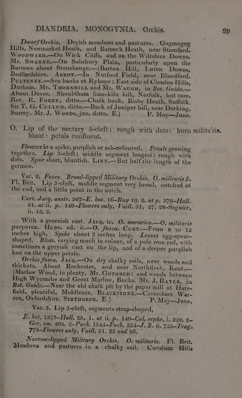 Dwarf Orchis. _Dryish meadows and pastures. Gogmagog Hills, Newmarket Heath, and Barneck Heath, near Stamford. Woopwarp.—On Wick Cliffs, and on the Wiltshire Downs. Mr. Swayne.—On Salisbury Plain, particularly upon the Barrows about Stonehenge.—(Barton Hill, Luton Downs, Bedfordshire. Assor.—In Nutford Field, near Blandford. Durham. Mr. ToornuiLu and Mr. Wavueu, in Bot. Guide.— About Dover. Shouldham lime-kiln hill, Norfolk, but rare. Sir T. G. Cunium, ditto.—Back of Juniper hill, near Dorking, Surrey. Mr. J. Woops, jun. ditto. E.) P. May—June. O. Lip of the nectary 5-cleft; rough with dots: horn blunt: petals confluent. Flowers in a spike, purplish or ash-coloured. Petals growing together. Lip 3-cleft; middle segment longest; rough with dots. Spur short, bluntish. Linn.—But half the length of the germen. Var. 2. Fusea. Broad-lipped Military Orchis. O. mtlttaris B. F). Brit. Lip 8-cleft, middle segment very broad, notched at the end, and a little point in the notch, Curt. Jacq. austr. 307-E. bot. 16—Ray 19. 2. at p. 379—Hall. 31. at il. p. 140-Flowers only, Vaill. 31, 27, 28-—Seguier, ll. 15, 2. With a greenish cast. Jacq. ic. O. moravica.—O, militaris purpurea. Hups. ed. ii.—O. fusca. Curt.—From 8 to 12 inches high. Spike about 3 inches long. shaped. Bloss. varying much in colour, of a sometimes a greyish cast on the lip, hue on the upper petals. Orchis fusca. Jacg.—On dry chalky soils, near woods and thickets. About Rochester, and near Northtleet, Kent.— (Marlow Wood, in plenty. Mr. Gorosep: and woods between High Wycombe and Great Marlow, Bucks. Mr. Leaves egg-spear- pale rose red, with and of a deeper purplish J. Rayer, in mill at ‘Hare. field, plentiful, Middlesex. Buackstone.—Caversham War- ren, Oxfordshire. Ststuorrs. E.) P. May—June, Var. 3. Lip 3-cleft, segments strap-shaped, £. bot, 1873-Hall. 28, 1. at ii. p. 140-Col. ecphr. i. 320. 2~ Ger. em. 205. 2—~Park. 1344—Fuch. 554-J. B. ii. 755-Trag. 778—Flowers only, Vaill, 31. 25 and 26. Narrow-lipped Military Orchis. O. militaris. F\. Brit. Meadows and pastures in a chalky soil. Cawsham Hills