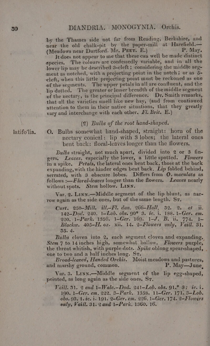 latifo’lia. by the Thames side not far from Reading, Berkshire, and near the old chalk-pit by the paper-mill at Harefield.— (Meadows near Dartford. Mr. Pret. E.) P. May. It does not appear to me that these can well be made distinct species. The colours are confessedly variable, and in all the lower lip may be described 3-cleft ; considering the middte seg- ment as notched, with a projecting point in the notch; or as 5- cleft, when this little projecting poimt must be reckoned as one of the segments. The upper petals in all are confluent, and the lip dotted. The greater or lesser breadth of the middle segment of the nectary, is the principal difference. Dr. Smith remarks, that all the varieties smell like new hay, (aud from continued attention to them in their native situations, that they greatly vary and interchange with each other. £7. Brit. E.) (2) Bulbs of the root hand-shaped. O. Bulbs somewhat hand-shaped, straight: horn of the nectary conical: lip with 3 lobes; the lateral ones bent back: floral-leaves longer than the flowers. Bulbs straight, not much apart, divided into 2 or 3 fin- gers, Leaves, especially the lower, a little spotted. Flowers inaspike, Petals, the lateral ones bent back, those at the back expanding, with the hinder edges bent back. Lip folded behind, serrated, with 3 obscure lobes. Differs from O. maculata as follows :—F loral-leaves lounger than the flowers. Leaves nearly without spots. Stem hollow. LINN. Var. 2. Linn.—Middle segment of the lip blunt, as nar- row again as the side ones, but of thesame length. Sr. Curt. 250—-Mill. ill.—Fl. dan. 266-—Hall, 32. 2, at ii. 142—Dod. 240. 1—Lob. obs. 90* 3. tc. 1. 188. 1-Ger. em. 990. 1—Park. 1356. 1—Ger. 169. 1-J. B. it. 774.. 1— Blackw. 405-H. ox. xii. 14. 2-Flowers only, Vaill. 31. 35. 4. ' Bulbs cloven into 2, each segment cloven and expanding. Stem 7 to 14inches high, somewhat hollow. Flowers purple, the throat whitish, with purple dots. Spike oblong spear-shaped, . one to two and a half inches long. Sr. Broad-leaved, Handed Orchis. Moist meadows and pastures, and marshy ground, common, P. May—June, Var. 3. Linn.—Middle segment of the lip egg-shaped, pointed, as long again as the side ones, Sr. Tail]. 31. 2 and 1—Wale.—Dod. 241—Lob. obs. 91.* 3; tc. i. 190. 1-Ger. em. 222. 3—Park. 1358. 11-Ger. 171. 3—Lob. obs. 98. 1. 2c. 1. 191. 2—-Ger. em. 226. 1—-Ger. 174. 2—Flowers