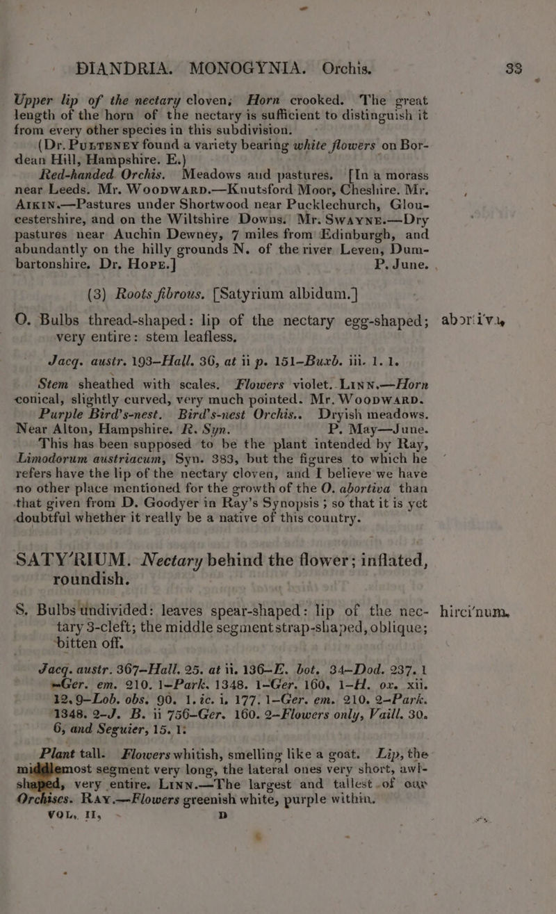 Upper lip of the nectary cloven, Horn crooked. The great length of the horn of the nectary is sufficient to distinguish it from every other species in this subdivision. (Dr. Punreney found a variety bearing white flowers on Bor- dean Hill, Hampshire. E.) Red-handed. Orchis. Meadows aud pastures, [In a morass near Leeds. Mr. Woopwarp.—Kuutsford Moor, Cheshire. Mr. Arkin.—Pastures under Shortwood near Pucklechurch, Glou- cestershire, and on the Wiltshire Downs.’ Mr. Swayne.—Dry pastures near Auchin Dewney, 7 miles from ‘Edinburgh, and abundantly on the hilly grounds N. of the river Leven, Dum- (3) Roots fibrous. [Satyrium albidum. ] OQ. Bulbs thread-shaped: lip of the nectary egg-shaped; very entire: stem leafless, Jacq. austr. 193—Hall. 36, at ii p. 151-Buxb. iii. 1. 1. Stem sheathed with scales. Flowers violet..Linn.—Horn conical, slightly curved, very much pointed. Mr. Woopwarp. Purple Bird’s-nest. Bird’s-nest Orchis.. Dryish meadows. Near Alton, Hampshire. &amp;. Syn. P. May—June. This has been supposed to be the plant intended by Ray, Limodorum austriacum, Syn. 383, but the figures to which he refers have the lip of the nectary cloven, and I believe we have no other place mentioned for the growth of the O. abortiva than that given from D. Goodyer in Ray’s Synopsis ; so that it is yet doubtful whether it really be a native of this country. SATY’RIUM. Nectary behind the flower; inflated, roundish. S. Bulbs Undivided: leaves spear-shaped: lip of the nec- tary 3-cleft; the middle segment strap-shaped, oblique; bitten off. Jacq. austr. 367—Hall, 25. at it. 136-E. bot. 34—Dod. 237. 1 =Ger. em. 210. 1—Park. 1348. 1-Ger. 160, 1-H. ox. xii. 12. 9-Lob. obs. 90. 1. ic. i, 177. 1-Ger. em. 210. 2—Park. 1348. 2-J. B. 11 756-—Ger. 160. 2—Flowers only, Vaill. 30. 6, and Seguier, 15. 1: Plant tall. Flowers whitish, smelling like a goat. Lip, the middlemost segment very long, the lateral ones very short, awl- s » very entire. Linn.—The largest and tallest of oar Orchises. Ray.—Flowers greenish white, purple within, VOL, I, D os aborii'vi, hirci’num,