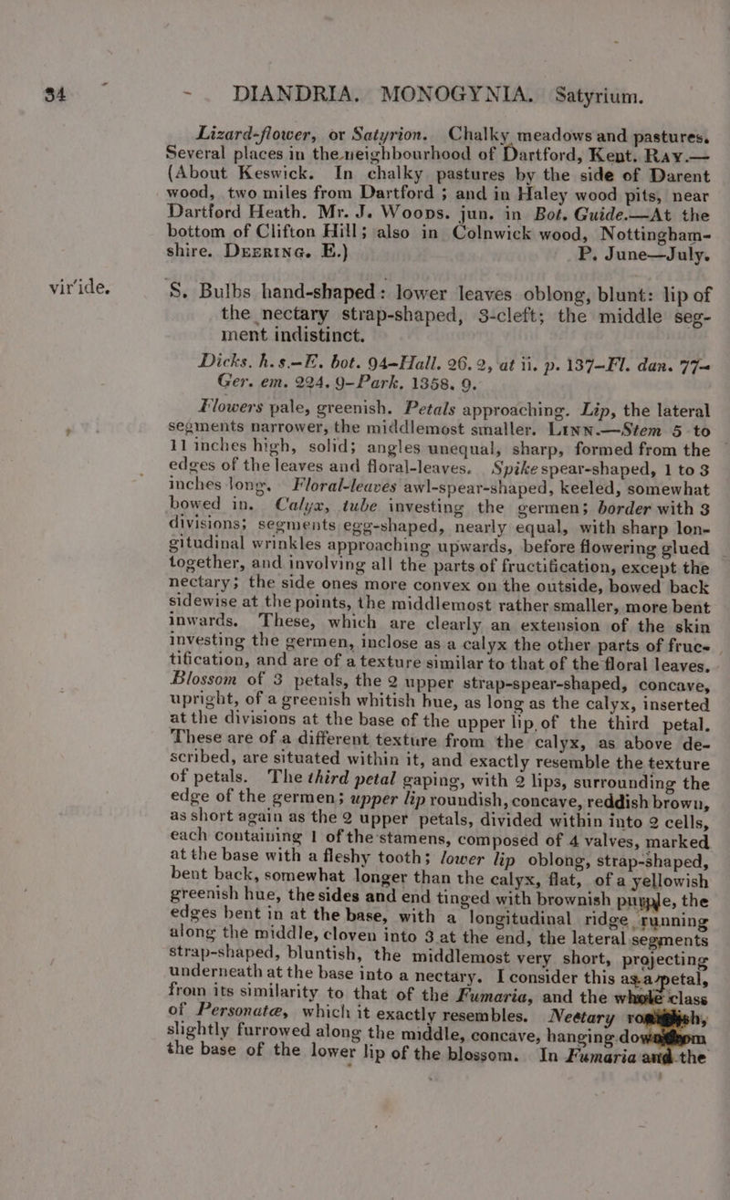 viride. Lizard-flower, or Satyrion. Chalky meadows and pastures, Several places in the neighbourhood of Dartford, Kent. Ray.— (About Keswick. In chalky pastures by the side of Darent wood, two miles from Dartford ; and in Haley wood pits, near Dartford Heath. Mr. J. Woops. jun. in Bot. Guide.—At the bottom of Clifton Hill; also in Colnwick wood, Nottingham- shire. Dezrine. E.) P. June—July. the nectary strap-shaped, 3-cleft; the middle seg- ment indistinct. Dicks. h.s.-E. bot. 94—Hall. 26. 2, ‘at ii. p.137—Fl. dan. 77= Ger. em. 224. 9-Park. 1358. 9. Flowers pale, greenish. Petals approaching. Lip, the lateral segments narrower, the middlemost smaller. Linn.—Stem 5 to 11 inches high, solid; angles unequal, sharp, formed from the edges of the leaves and floral-leaves. Spike spear-shaped, 1 to 3 inches lone. Floral-leaves awl-spear-shaped, keeled, somewhat bowed in. Calyx, tube investing the germen; border with 3 divisions; segments egg-shaped, nearly equal, with sharp lon- gitudinal wrinkles approaching upwards, before flowering glued together, and involving all the parts of fructification, except the nectary; the side ones more convex on the outside, bowed back sidewise at the points, the middlemost rather smaller, more bent inwards. These, which are clearly an extension of the skin investing the germen, inclose as a calyx the other parts of fruce | tification, and are of a texture similar to that of the floral leaves. Blossom of 3 petals, the 2 upper strap-spear-shaped, concave, upright, of a greenish whitish hue, as long as the calyx, inserted at the divisions at the base of the upper lip,of the third petal. These are of a different texture from the calyx, as above de- scribed, are situated within it, and exactly resemble the texture of petals. The third petal gaping, with 2 lips, surrounding the edge of the germen; upper lip roundish, concave, reddish brown, as short again as the 2 upper petals, divided within into 2 cells, each containing 1 of the stamens, composed of 4 valves, marked at the base with a fleshy tooth; Jower lip oblong, strap-shaped, bent back, somewhat longer than the calyx, flat, of a yellowish greenish hue, the sides and end tinged with brownish purple, the edges bent in at the base, with a longitudinal ridge running along the middle, cloven into 3 at the end, the lateral segments strap-shaped, bluntish, the middlemost very short, projecting underneath at the base into a nectary. I consider this as.a-petal, from its similarity to that of the Fumaria, and the whele class of Personate, which it exactly resembles. Neétary r slightly furrowed along the middle, concave, hnngng dow the base of the lower hp of the blossom. In Fumaria the