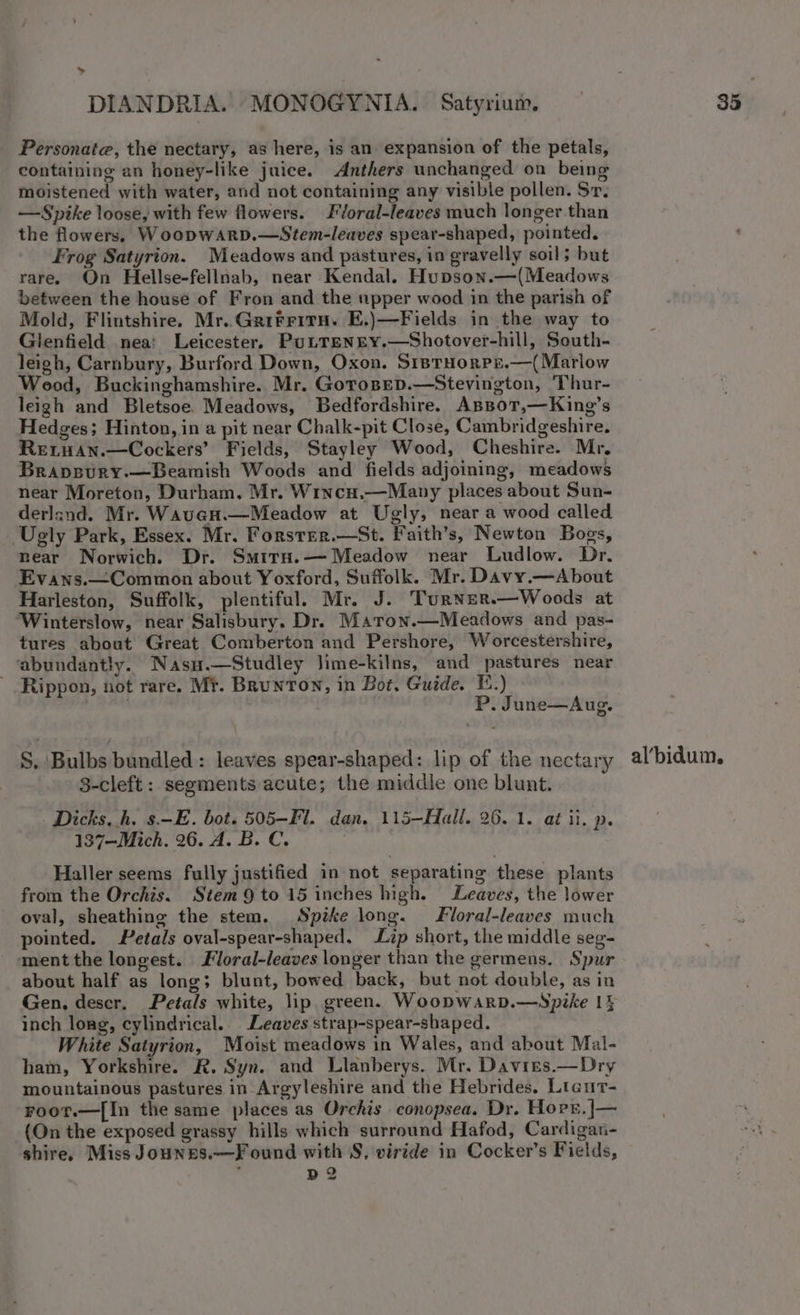 Personate, the nectary, as here, is an expansion of the petals, containing an honey-like juice. Anthers unchanged on being moistened with water, and not containing any visible pollen. Sr, —Spike loose, with few flowers. Floral-leaves much longer than the flowers, WoopwARrD.—Stem-leaves spear-shaped, pointed. Frog Satyrion. Meadows and pastures, in gravelly soil; but rare. On Hellse-fellnab, near Kendal. Hupson.—(Meadows between the house of Fron and the upper wood in the parish of Mold, Flintshire. Mr. Gritritu. E.)—Fields in the way to Glenfield nea: Leicester. Pottenry.—Shotover-hill, South- leigh, Carnbury, Burford Down, Oxon. SiptHorPe.—(Marlow Wood, Buckinghamshire. Mr. Gotosep.—Stevington, Thur- leigh and Bletsoe. Meadows, Bedfordshire. AspoT,—King’s Hedges; Hinton, in a pit near Chalk-pit Close, Cambridgeshire. ReiwHan.—Cockers’ Fields, Stayley Wood, Cheshire. Mr, Brapevury.—Beamish Woods and fields adjoining, meadows near Moreton, Durham. Mr. Wincu.—Mapy places about Sun- derland. Mr. Waven.—Meadow at Ugly, near a wood called ‘Ugly Park, Essex. Mr. Forster.—St. Faith’s, Newton Bogs, near Norwich. Dr. Smirn.— Meadow near Ludlow. Dr. Evans.—Common about Yoxford, Suffolk. Mr. Davy.—About Harleston, Suffolk, plentiful. Mr. J. Turner.—Woods at Winterslow, near Salisbury. Dr. Maron.—Meadows and pas- tures about Great Comberton and Pershore, Worcestershire, ‘abundantly. Nasu.—Studley Jime-kilns, and pastures near - Rippon, not rare. Mt. Brunton, in Bot, Guide. E.) J ie P. June—Aug. S. Bulbs bundled: leaves spear-shaped: lip of the nectary 3-cleft: segments acute; the middie one blunt. Dicks. h. s.-E. bot. 505-Fl. dan. 115—Hall. 26. 1. at il. p. 137—Mich. 26. A. B.C. | Haller seems fully justified in not separating these plants from the Orchis. Stem 9 to 15 inches high. Leaves, the lower oval, sheathing the stem. Spike long. Floral-leaves much pointed. Petals oval-spear-shaped, Lip short, the middle seg- ment the longest. Floral-leaves longer than the germens. Spur about half as long; blunt, bowed back, but not double, as in Gen. descr. Petals white, lip green. Woopwarp.—Spike 14 inch long, cylindrical. Leaves strap-spear-shaped. White Satyrion, Moist meadows in Wales, and about Mal- ham, Yorkshire. R. Syn. and Llanberys. Mr. Davies.—Dry mountainous pastures in Argyleshire and the Hebrides. Liaur- Froor.—[In the same places as Orchis conopsea. Dr. Hors. |— (On the exposed grassy hills which surround Hafod, Cardigan- shire, Miss Jounbs.—F ound with S, viride in Cocker’s Fields, : D2 al’bidum,