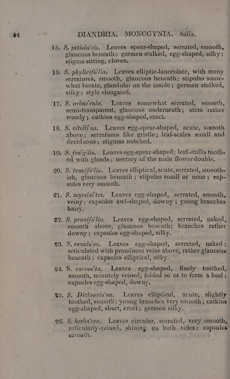 at 15. 16. 18. gi. QA. 25, 2) DIANDRIA. MONOGYNIA. | Salix. S. petiola’ris. Leaves spear-shaped, serrated, smooth, glaucous beneath; germen stalked, egg -shaped, silky ; stigma sitting, cloven, S. phylicifolia. Leaves elliptic-lanceolate, with many serratures, smooth, glaucous beneath; stipulas some- what lunate, elandular on the inside; germen stalked, silky; style elongated. S. arbuscula. Weaves somewhat serrated, smooth, semi-transparent, glaucous underneath; stem rather woody; catkins egg-shaped, erect. | S. vitellina. Leaves egg-spear-shaped, acute, sinooth above; serratures like gristle; leafscales small and deciduous ; stigmas notched. S. fragilis. Leaves egg-spear-shaped; leaf-stalks tooth- éd with glands; nectary of the male flowerdouble. S. tenuifo'lia. Leaves elliptical, acute, serrated, smooth- ish, glaucous beneath ; stipulas small or none; eap- sules ver y smooth, S. myrsinites. Leaves egg-shaped, serrated, smooth, veiny; capsules awl-shaped, downy ; young Migncties hairy. S. prunifollia. Leaves egg-shaped, serrated, naked, smooth above, glaucous beneath; branches rather downy ; capsules “ege-shiaped, silky. S. venulo'sa. Leaves egg-shaped, serrated, naked; reticulated with prominent veins above, rather glaucous beneath ; capsules elliptical, silky. S. carina’ta. Leaves egg-shaped, finely toothed, - smooth, minutely veined; folded so as to form a keel; capsules ego-shaped, downy. S. Dicksonia’na. Leaves elliptical, acute, slightly toothed, smooth; young branches very smooth ; catkins egg-shaped, short, erect; germen silky. S. herba’cea. Leaves circular, serrated, very smooth, etic ularly-veined, shiniog on both sides; capsules smoeth. |