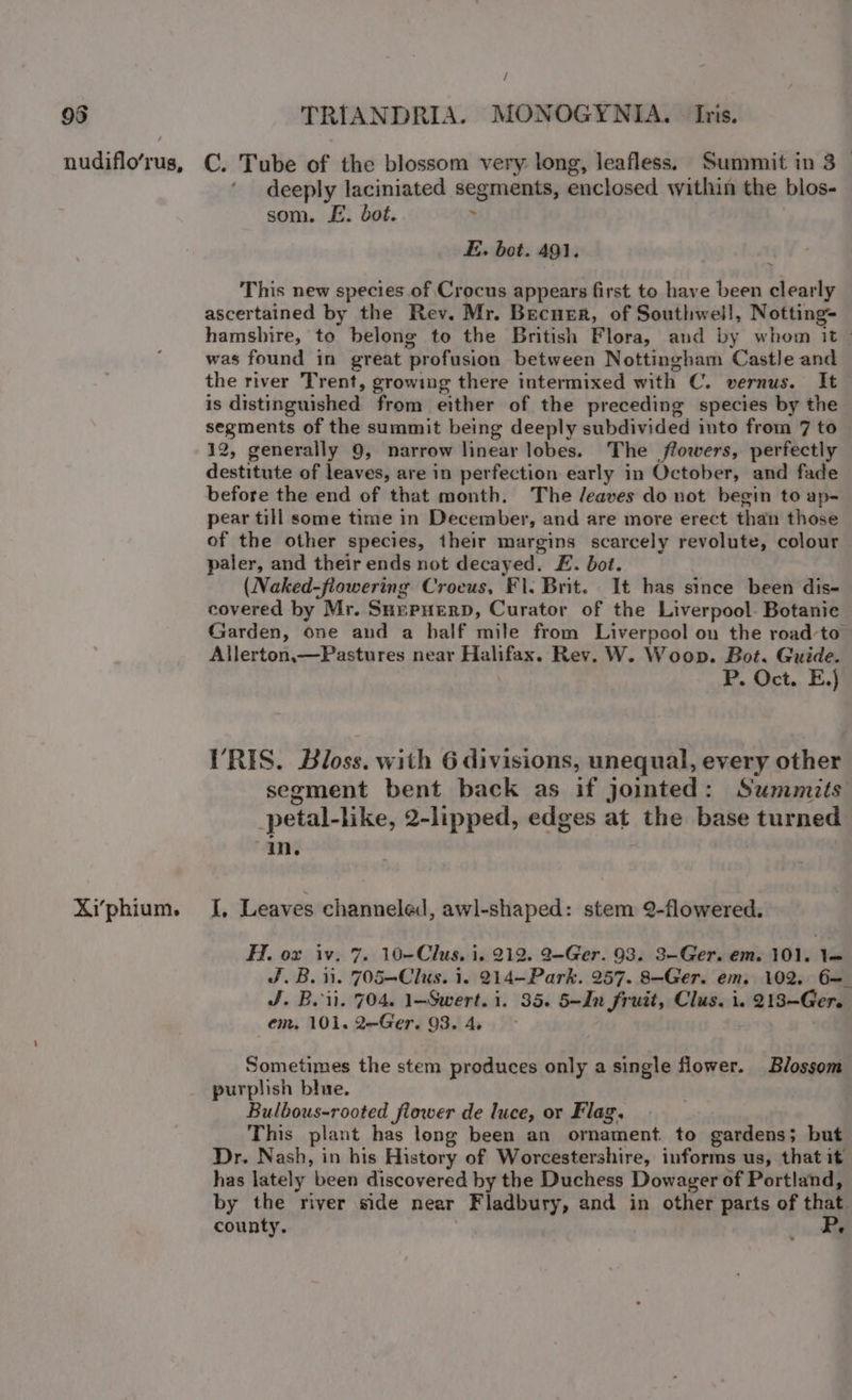 / Xi’phium. deeply laciniated segments, enclosed within the blos- som. E. dot.  E. bot. 491. a This new species of Crocus appears first to have been clearly ascertained by the Rev. Mr. Becner, of Southwell, Notting- hamshire, to belong to the British Flora, and by whom it | was found in great ‘profusion between Nottingham Castle and the river Trent, growing there intermixed with C. vernus. It is distinguished from either of the preceding species by the segments of the summit being deeply subdivided into from 7 to 12, generally 9, narrow linear lobes. The flowers, perfectly destitute of leaves, are in perfection early in October, and fade before the end of that month. The /eaves do not begin to ap- pear till some time in December, and are more erect than those of the other species, their margins scarcely revolute, colour paler, and their ends not decayed. £. bot. (Naked-flowering Crocus, Fl. Brit. It has since been dis- covered by Mr. Snepuerp, Curator of the Liverpool. Botanie Garden, one and a half mile from Liverpool on the road-to Allerton,—Pastures near srg Rev. W. Woop. Bot. Guide. P. Oct. E.) VRIS. Bloss. with 6 divisions, unequal, every other segment bent back as if jointed: Summits petal- like, 2-lipped, edges at the base turned in. I, Leaves channeled, awl-shaped: stem 2-flowered. Fon 210% 7, 10-Clus, i. 212. 9-Ger. 93. 3-Ger. em. 101, l= J.B. ii. 705—Clus. i. 214-Park. 257. 8-Ger. em. 102. 6= J. Bei. 704. 1-Swert. i. 35. 5-In fruit, Clus. i. 81 Gorg em, 101. 2—Ger. 93. 4, Sometimes the stem produces only a single flower. Blossom purplish blue. Bulbous-rooted flower de luce, or Flag. This plant has long been an ornament. to gardens; but Dr. Nash, in his History of Worcestershire, informs us, that it has lately been discovered by the Duchess Dowager of Portland, by the river side near Fladbury, and in other parts of that county.