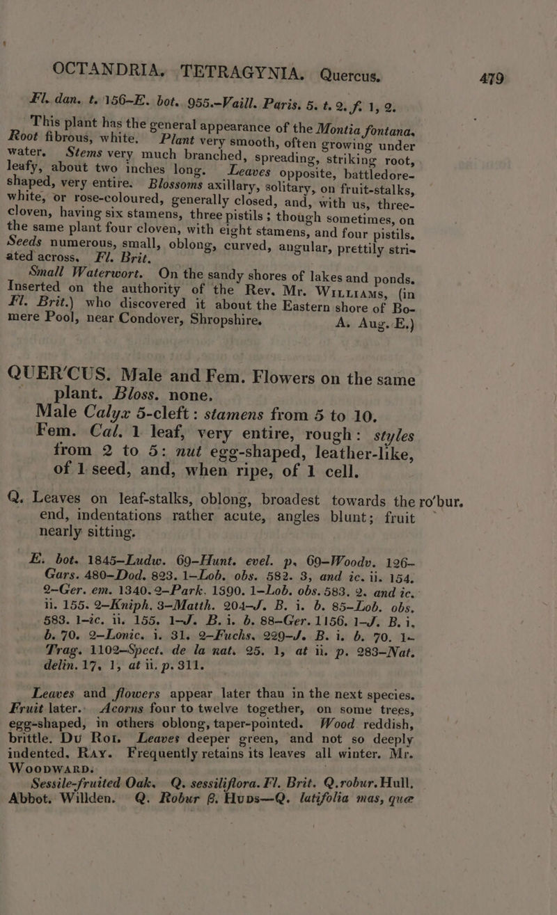 Fl. dan. t..156-E. bot. 955.-Vaill. Paris, 5. t. 2. SJ. 1, 2. This plant has the general appearance of the Montia fontana, Root fibrous, white. ~ Plant very smooth, often growing under water. Stems very much branched, Spreading, striking root, leafy, about two inches long. eaves Opposite, battledore- shaped, very entire. Blossoms axillary, solitary, on fruit-stalks, white, or rose-coloured, generally closed, and, with us, three- cloven, having six stamens, three pistils ; though sometimes, on the same plant four cloven, with eight stamens, and four pistils. Seeds numerous, small, oblong, curved, angular, prettily stris ated across, Fi. Brit. Small Waterwort. On the sandy shores of lakes and ponds. Inserted on the authority of the Rev. Mr. WILLIAMS, (in fl. Brit.) who discovered it about the Eastern shore of Bo- mere Pool, near Condover, Shropshire. A. Aug. E.) QUER’CUS. Male and Fem. Flowers on the same plant. Bloss. none. Male Calyx 5-cleft : stamens from 5 to 10. Fem. Cal. 1 leaf, very entire, rough: styles from 2 to 5: nut egg-shaped, leather-like, of 1. seed, and, when ripe, of 1 cell. Q. Leaves on leaf-stalks, oblong, broadest towards the end, indentations rather acute, angles blunt; fruit nearly sitting. E. bot. 1845-Ludw. 69-Hunt. evel. p. 69-Woodv. 126- Gars. 480-Dod. 823. 1—Lob. obs. 582. 3, and ic. ii. 154, ro’ bur. i. 155: 2—Kniph. 3-Matth. 204-J. B. i. 6. 85-Lob. obs. 583. l-éc. 1. 155. 1-J. B.i. 6. 88-Ger. 1156. 1-J. B. i, b. 70. 2-Lonic. 1. 31. 2-Fuchs, 229-J. B. i. b. 70. 1 Trag. 1102—Spect. de la nat. 25. 1, at ii. p. 283-Nat. delin. 17, 1, at il. p. 311. Leaves and flowers appear later thau in the next species. Fruit later.. Acorns four to twelve together, on some trees, egg-shaped, in others oblong, taper-pointed. Wood. reddish, brittle. Du Rot. Leaves deeper green, and not ‘so deeply indented. Ray. Frequently retains its leaves all winter. Mr. OODWARD. | \. Sessile-fruited Oak, Q. sessiliflora. Fl. Brit. Q.robur. Hull, Abbot. Willden. Q. Robur 8. Hups—Q. latifolia mas, que