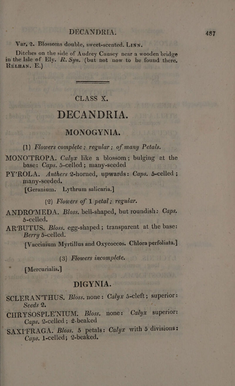 DECANDRIA. Var, 2. Blossoms double, sweet-scented. Linn. Ditches on the side of Audrey Causey near a wooden bridge in the Isle of Ely. R. Syn. (but not now to be found there. Revvan. EF.) CLASS X., DECANDRIA. MONOGYNIA. (1) Flowers complete ; regular ; of many Petals. MONO’TROPA. Calyx like a blossom; bulging at the base: Caps. 5-celled ; many-seeded many-seeded. [Geranium. Lythrum salicaria.] (2) Flowers of 1 petal; regular. ANDROMEDA. Bloss. bell-shaped, but roundish: Caps. 5-celled. AR'BUTUS. Bloss. egg-shaped; transparent at the base: Berry 5-celled. {Vaccinium Myrtillus and Oxycoccos. Chlora perfoliata. ] (3) Flowers incomplete.  {Mercurialis.} DIGYNIA. Seeds 2. CHRYSOSPLE’NIUM. Bloss. none: Calty gliperior: Caps. 2-celled ; 2-beaked -SAXI’FRAGA. Bloss. 5 petals: Calyx with 5 divisions: _ Caps. l-celled; 2-beaked.