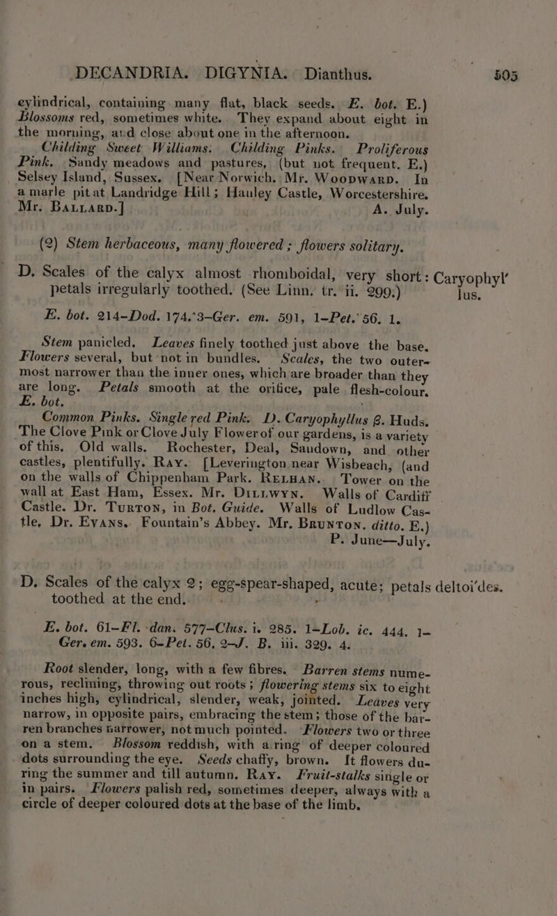 DECANDRIA. DIGYNIA.~ Dianthus. eylindrical, containing. many flat, black seeds. E. bot. E.) Blossoms red, sometimes white. They expand about eight in the morning, aud close about one in the afternoon. Childing Sweet Williams. Childing Pinks. Proliferous Pink, Sandy meadows and pastures, (but not frequent. E.) Selsey Island, Sussex. [Near Norwich.:Mr. Woopwarp. In amarle pitat Landridge Hill; Hauley Castle, Worcestershire. Mr. Batrarp.]. ‘ A. July. (2) Stem herbaceous, many flowered ; flowers solitary, D, Scales of the calyx almost rhomboidal, very short: petals irregularly toothed. (See Linn. tr. ii. 299.) E. bot. 214-Dod. 174.°3-Ger. em. 591, 1-Pet.’56. 1. Stem panicled, Leaves finely toothed just above the base. Flowers several, but not in bundles. Scales, the two outer- most narrower than the inner ones, which’are broader than the are long. Petals smooth at the orifice, pale flesh-colour, E, bot. Common Pinks. Single red Pink. D.Caryophyllus 8. Huds. of this, Old walls. Rochester, Deal, Sandown, and_ other castles, plentifully. Ray. [Leverington near Wisbeach, (and on the walls of Chippenham Park. RELHAN. Tower on the wall at East Ham, Essex. Mr. Dituwyn. Walls of Cardiff Castle. Dr. Turton, in Bot. Guide. Walls of Ludlow Cas- tle, Dr. Evans, Fountain’s Abbey. Mr. Brunton. ditto. E.) P. June—Jul y- toothed at the end. E. bot. 61-FI. -dan. 577-Clus. i. 285. 1=Lob. ic. 444, 1— Ger. em. 593. 6-Pet. 56, 2-J. B. iii. 329. 4. Root slender, long, with a few fibres. Barren stems nume- rous, reclining, throwing out roots ; flowering stems six to eight inches high, cylindrical, slender, weak, jointed. Leaves very narrow, in opposite pairs, embracing the stem; those of the bar- ren branches narrower, not much pointed. Flowers two or three ona stem. Blossom reddish, with aring of deeper coloured dots surrounding the eye. Seeds chaffy, brown. It flowers du- ring the summer and till autumn, Ray. Fruit-stalks single or in pairs. lowers palish red, sometimes deeper, always with a circle of deeper coloured dots at the base of the limb.