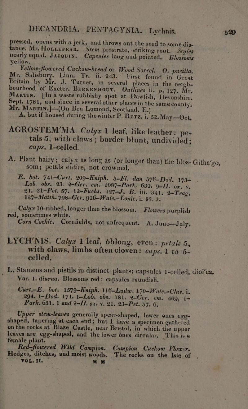 pressed, opens with a jerk, and throws out the seed to some dis- tance. Mr, Hotterear. Stem prostrate, strikmg root. Styles nearly equal, Jacquin. Capsules long and pointed. Blossoms yellow. ! Yellow-flowered Cuckow-bread or Wood Sorrel. 0. pusilla, Mr, Salisbury. Linn, Tr. ii. 243.’ First found in Great ritain by Mr, J. Turner, in several places in the neigh- bourhood of Exeter, BERKENHOUT. Outlines ii. p. 197. Mr. Martin. [In a waste rubbishy spot at Dawlish, Devonshire. Sept. 1781, and since in several! other places in the same county. Mr. Marrin.J—(On Ben Lomond, Scotland. E.) A. but if housed during the winter P. Rerz. i, 52. May—Oct, AGROSTEM’MA. Calyx 1 leaf, like leather : pe- tals 5, with claws ; border blunt, undivided: caps. 1-celled. A. Plant hairy; calyx as long as (or longer than) thie blos- Githa’go, som; petals entire, not crowned. | E. bot. 741=Curt. 209-Kniph. 5-Fl. dan 576—Dod. 173~ Lob. obs. 23. 2Ger. em. 1087—Park. 639, 9-H. ox. v. 21. 31-Pet. 57. 12—Fuchs. 12753. B. ini. 941, 2=T rag. 127—Matth. 798=Ger. 926-Walc.=Lonic. i. 83. 3. Calyx 10-ribbed, longer than the blossom. Flowers purplish red, sometimes white. Corn Cockle. Cornfields, not unfrequent. A. June—J uly. LYCH'NIS. Calyx 1 leaf, oblong, even: petals 5, with claws, limbs often cloven: caps. 1 to 5s celled. L, Stamens and pistils in distinct plants; capsules 1-celled, dioi’ca. Var. 1. diurna. Blossoms red: capsules rowadish. Curt.-E. bot. 1579-Kniph. 116-Ludw. 170-Wale=Clus. i. 294. 1-Dod. 171. 1—Lob. obs. 181. 2—~Ger. em. 469, 1~ Park. 631. 1 and 2-H. ox. v. 21. 23-Pet. 57. 6; Upper stem-leaves generally spear-shaped, lower ones erga shaped, tapering at each end; but I have a specimen gathered onthe rocks at Blaze Castle, near Bristol, in which the upper leaves are egg-shaped, and the lower ones circular. This is a female plant. : Red—flowered Wild Campion. Campion Cuckow Flower. Eledges, ditches, and moist woods. The rocks on the Isle of VOR. By * MM