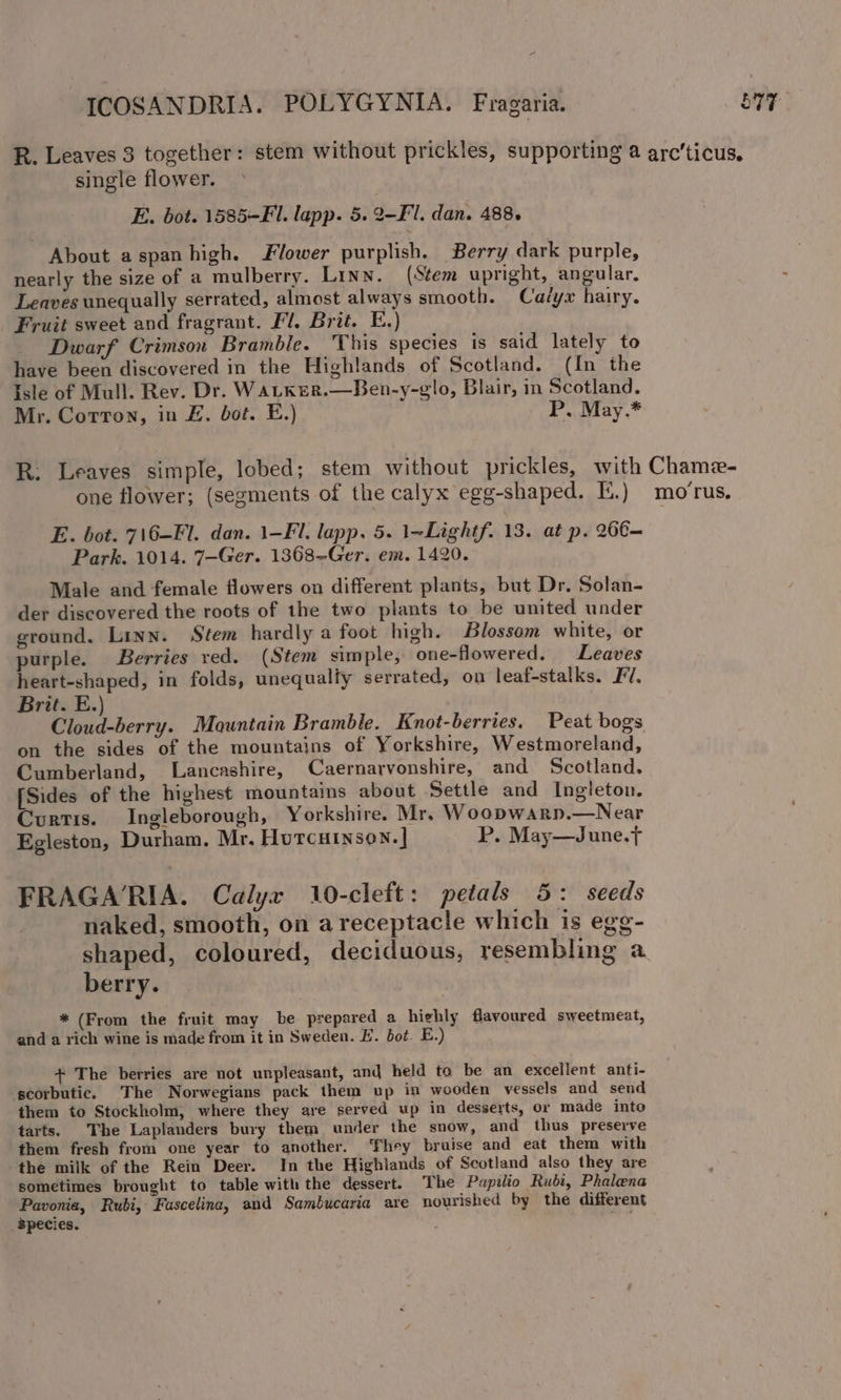 f single flower. E. bot. 1585-F. lapp. 5. 2-Fl. dan. 488. About aspan high. Flower purplish. Berry dark purple, nearly the size of a mulberry. Linn. (Stem upright, angular, Leaves unequally serrated, almost always smooth. Cavyx hairy. Fruit sweet and fragrant. Fl, Brit. E.) Dwarf Crimson Bramble. This species is said lately to have been discovered in the Highlands of Scotland. (In the Isle of Mull. Rev. Dr. WaLker.—Ben-y-glo, Blair, in Scotland. Mr. Corton, in E., bot. E.) P. May.* one flower; (segments of the calyx egg-shaped. I.) Park. 1014. 7-Ger. 1368-Ger. em. 1420. Male and female flowers on different plants, but Dr. Solan- der discovered the roots of the two plants to be united under ground. Linn. Stem hardly a foot high. Blossom white, or purple. Berries red. (Stem simple, one-flowered. Leaves heart-shaped, in folds, unequalfy serrated, on leaf-stalks. FV, Brit. E.) Cloud-berry. Mountain Bramble. Knot-berries. Peat bogs on the sides of the mountains of Yorkshire, Westmoreland, Cumberland, Lancashire, Caernarvonshire, and Scotland. [Sides of the highest mountains about Settle and Ingleton. Curtis. Ingleborough, Yorkshire. Mr, W oopwarp.—Near Egleston, Durham, Mr. Houtcuinson.] P. May—June.t FRAGARIA. Calyx 10-cleft: petals 5: seeds naked, smooth, on areceptacle which is egg- berry. * (From the fruit may be prepared a highly flavoured sweetmeat, and a rich wine is made from it in Sweden. FE. bot. E.) + The berries are not unpleasant, and held to be an excellent anti- scorbutic. The Norwegians pack them up in wooden vessels and send them to Stockholm, where they are served up in desserts, or made into tarts. The Laplanders bury them under the snow, and thus preserve them fresh from one year to another. ‘They bruise and eat them with the milk of the Rein Deer. In the Highlands of Scotland also they are sometimes brought to table with the dessert. The Papilio Rubi, Phalena Pavonia, Rubi, Fascelina, and Sambucaria are nourished by the different species. rey mo ‘rus.