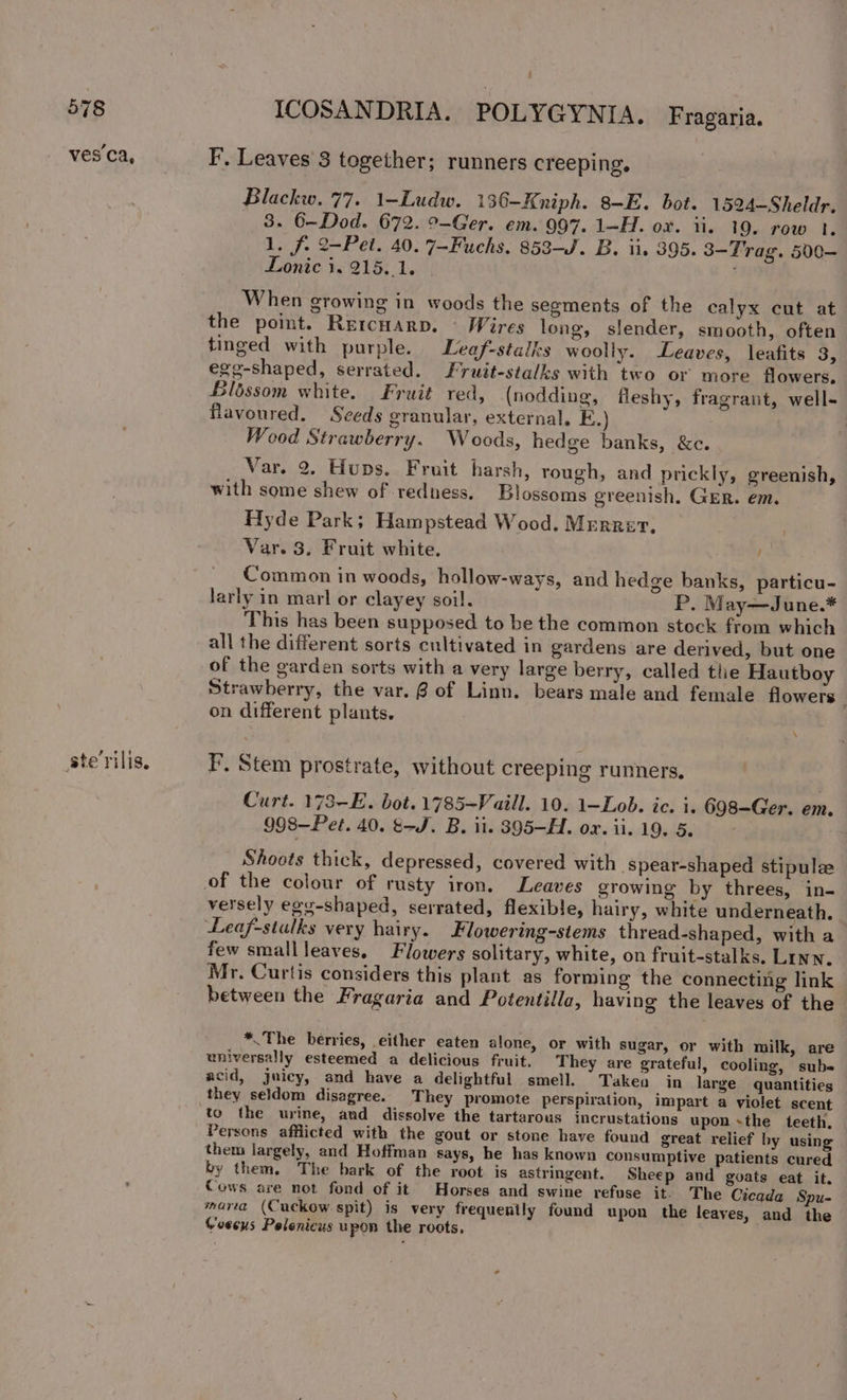 ves Ca, ste rilis, : ICOSANDRIA. POLYGYNIA. Fragaria. F’, Leaves 3 together; runners creeping, Blackw. 77. 1-—Ludw. 130-—Kniph. 8-E. bot. 1524—Sheldr. 8. 6-Dod. 672. °-Ger. em. 997. 1-H. ox. ii. 19. row 1. 1. f. 2-Pet. 40. 7-Fuchs, 853-J. B. ii, 395. 3-Trag. 500— Donic i. 215. 1. i When growing in woods the segments of the calyx cut at the point. Rercuarp. © Wires long, slender, smooth, often tinged with purple. Leaf-staiks woolly. Leaves, leafits 3, egg-shaped, serrated. Fruit-stalks with two or more flowers. Blbssom white. Fruit red, (nodding, fleshy, fragrant, well- flavoured. Seeds granular, external. E.) Wood Strawberry. Woods, hedge banks, &amp;c. Var. 2. Hups. Fruit harsh, rough, and prickly, greenish, with some shew of redness, Blossoms greenish, GER. em. Hyde Park; Hampstead Wood, Mrrrer. Var. 3. Fruit white. : Common in woods, hollow-ways, and hedge banks, particu- larly in marl or clayey soil. P. May—June.* This has been supposed to be the common stock from which all the different sorts cultivated in gardens are derived, but one of the garden sorts with a very large berry, called the Hautboy Strawberry, the var. @ of Linn. bears male and female flowers on different plants. \ F. Stem prostrate, without creeping runners. Curt. 173-E. bot. 1785-Vaill. 10. 1-Lob. ic. i. 698-Ger. em. 998—Pet. 40. tJ. B. ii. 395—H. ox. ii. 19. 5. ; Shoots thick, depressed, covered with -spear-shaped stipulee versely egg-shaped, serrated, flexible, hairy, white underneath. Leaf-stalks very hairy. Flowering-stems thread-shaped, with a few smallleaves. Flowers solitary, white, on fruit-stalks. Linn, Mr. Curtis considers this plant as forming the connecting link between the Fragaria and Potentilla, having the leaves of the *.The berries, either eaten alone, or with sugar, or with milk, are universally esteemed a delicious fruit, They are grateful, cooling, subs acid, juicy, and have a delightful smell. Takeo in large quantities they seldom disagree. They promote perspiration, impart a violet scent to the urine, and dissolve the tartarous incrustations upon sthe teeth. Persons afflicted with the gout or stone have found great relief by using them largely, and Hoffman says, he has known consumptive patients cured by them. The bark of the root is astringent. Sheep and guats eat it. Cows are not fond of it Horses and swine refuse it. The Cicada Spu- maria (Cuckow spit) is very frequently found upon the leaves, and the Goseus Pelenicus upon the roots,