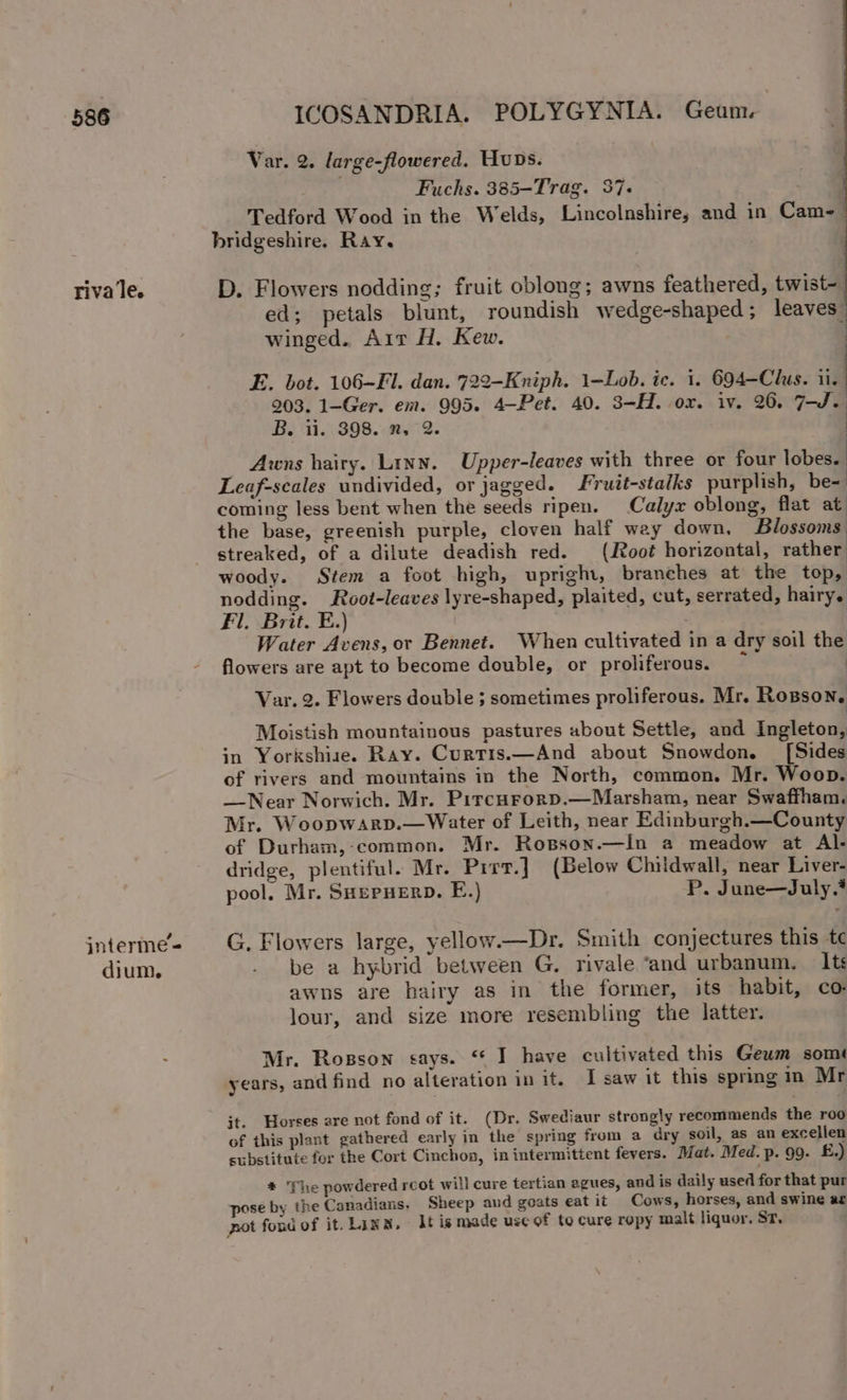 riva le. jnterme = dium. Var. 2. large-flowered. Hops. Fuchs. 385-Trag. 37- | Tedford Wood in the Welds, Lincolnshire; and in Cam-_ bridgeshire. Ray. D. Flowers nodding; fruit oblong; awns feathered, twist- ed; petals blunt, roundish wedge-shaped; leaves: winged. Ait H. Kew. E. bot. 106-F. dan. 722-Kniph. 1-Lob. ic. i. 694—Clus. ii. 203. 1-Ger. em. 995. 4-Pet. 40. 3-H. ox. iv. 26. 7-J.. B. ii. 398. n, 2. Awns hairy. Linn. Upper-leaves with three or four lobes. Leaf-scales undivided, or jagged. ruit-stalks purplish, be= coming less bent when the seeds ripen. Calyx oblong, flat at the base, greenish purple, cloven half wey down, Blossoms: streaked, of a dilute deadish red. (Root horizontal, rather woody. Stem a foot high, upright, branehes at the top, nodding. Root-leaves lyre-shaped, plaited, cut, serrated, hairy. Fl. Brit. E.) Water Avens, or Bennet. When cultivated in a dry soil the flowers are apt to become double, or proliferous. £ | Var. 2. Flowers double ; sometimes proliferous. Mr. Rosson. Moistish mountainous pastures about Settle, and Ingleton, in Yorkshise. Ray. Curris.—And about Snowdon. [Sides of rivers and mountains in the North, common. Mr. Woop. —Near Norwich. Mr. Pircurorp.—Marsham, near Swaffham. Mr. Woopwarp.—Water of Leith, near Edinburgh.—County of Durham, common. Mr. Rosson.—in a meadow at Al- dridge, plentiful. Mr. Pirr.] (Below Childwall, near Liver- pool. Mr. SHepuerp. E.) P. June—July.’ G. Flowers large, yellow.—Dr. Smith conjectures this tc be a hybrid between G. rivale “and urbanum. Its awns are hairy as in the former, its habit, co: lour, and size more resembling the latter. Mr. Rosson cays. “ I have cultivated this Geum somé years, and find no alteration in it. I saw it this sprmg in Mr jt. Horses are not fond of it. (Dr. Swediaur strongly recommends the roo of this plant gathered early in the spring from a dry soil, as an excellen substitute for the Cort Cinchon, in intermittent fevers. Mat. Med. p. 99. £.) * The powdered rcot will cure tertian agues, and is daily used for that pur pose by the Canadians, Sheep aud goats eatit Cows, horses, and swine ar pot fond of it. Link, lt is made use of to cure ropy malt liquor, St,