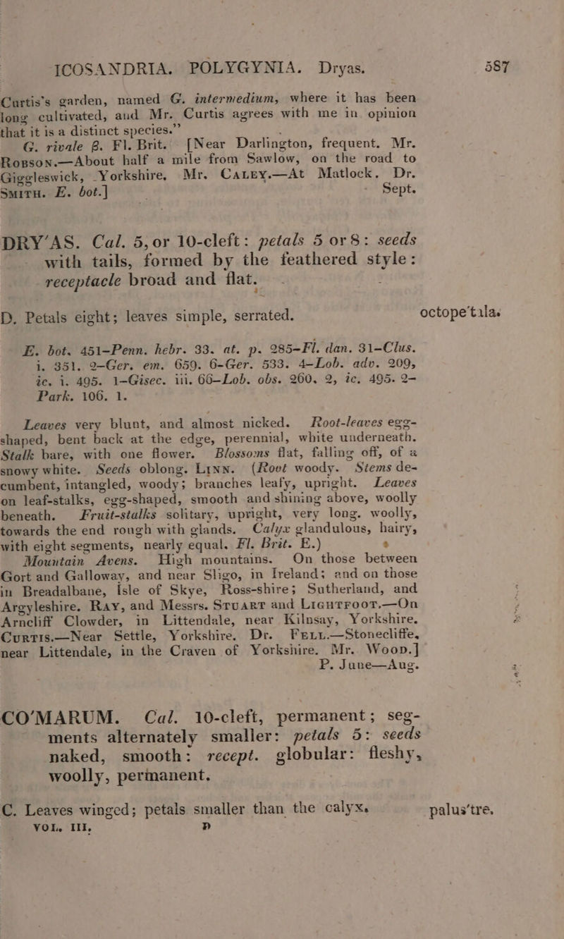 Curtis's garden, named G. intermedium, where it has been long cultivated, aud Mr. Curtis agrees with me in opinion that it is a distinct species.” : G. rivale 8. F1. Brit. [Near Darlington, frequent. Mr. Rogson.—About half a mile from Sawlow, on the road to Giggleswick, Yorkshire. Mr. Catey.—At Matlock. Dr. Smitu. E. bot.] . - Sept. DRY’AS. Cal. 5, or 10-cleft: petals 5 or 8: seeds with tails, formed by the feathered style: receptacle broad and flat. ; D. Petals eight; leaves simple, serrated. E. bot. 451-Penn. hebr. 33. at. p. 285-Fl. dan. 31-Clus. i. 951. 2-Ger. em. 659. 6-Ger. 533. 4-Lob. adv. 209, ic. i. 495. 1-Gisec. iii. 66-—Lob. obs. 260. 2, ic. 495. 2- Park. 106. 1. Leaves very blunt, and almost nicked. Root-leaves egg- shaped, bent back at the edge, perennial, white underneath. Stalk bare, with one flower. Blossoms flat, falling off, of a snowy white. Seeds oblong. Linn. (Root woody. Stems de- cumbent, intangled, woody; branches leafy, upright. Leaves on leaf-stalks, egg-shaped, smooth and shining above, woolly beneath. Fruit-stalks solitary, upright, very long. woolly, towards the end rough with giands. Calyx glandulous, hairy, with eight segments, nearly equal. Fi. Brit. E.) e Mountain Avens. High mountains. On those between Gort and Galloway, and near Sligo, in Ireland; and on those in Breadalbane, Isle of Skye, Ross-shire; Sutherland, and Argyleshire. Ray, and Messrs. Stuart and Ligurroot,—On Arncliff Clowder, in Littendale, near Kilnsay, Yorkshire. Curtis.—Near Settle, Yorkshire. Dr. Frni.—Stonecliffe, near Littendale, in the Craven of Yorkshire. Mr.. Woop.] P. June—Aug. CO’MARUM. Cal. 10-cleft, permanent; seg- ments alternately smaller: petals 5: seeds naked, smooth: recept. globular: fleshy, woolly, permanent, C. Leaves winged; petals smaller than the calyx. VOL, Il, Pp palus’tre,