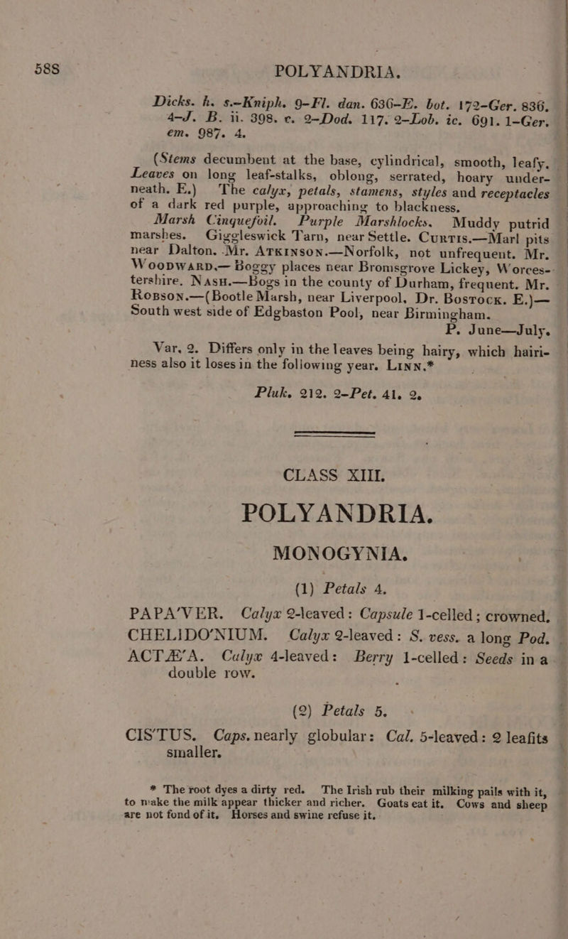 Dicks. h. s.—Kniph. 9-Fl. dan. 636-E. bot. 172-Ger. 836. 4-J. B. ii. 398. c. 2-Dod. 117. 2-Lob. ic. 691. 1-Ger. em. 987. 4A. (Stems decumbent at the base, cylindrical, smooth, leafy, Leaves on long leaf-stalks, oblong, serrated, hoary under- neath. E.) The calyx, petals, stamens, styles and receptacles of a dark red purple, approaching to blackness, Marsh Cinqguefoil. Purple Marshlocks. Muddy putrid marshes. Gigeleswick Tarn, near Settle. Curtis.—Marl pits near Dalton. -Mr. ATKINson.—Norfolk, not unfrequent. Mr. W oopwarp,.— Boggy places near Bromsgrove Lickey, Worces-- _ tershire. Nasu.—Bogs in the county of Durham, frequent. Mr. Rosson.—(Bootle Marsh, near Liverpool, Dr. Bostock. E.)— South west side of Edgbaston Pool, near Birmingham. P. June—July. Var, 2. Differs only in the leaves being hairy, which hairi- ness also it loses in the following year. LInn.* Pluk. 212. 2-Pet. Al. 2, CLASS XIII. POLYANDRIA. MONOGYNIA. | 7 (1) Petals A, PAPA’VER. Calyx 2-leaved: Capsule 1-celled ; crowned. CHELIDO’'NIUM. Calyx 9-leaved: S. vess. a long Pod. © ACT HVA. Calyx 4-leaved: Berry 1-celled: Seeds ina double row. (2) Petals 5. CISTUS. Caps.nearly globular: Cal. 5-leaved: 2 leafits smaller. * The root dyes a dirty red. The Irish rub their milking pails with it, —