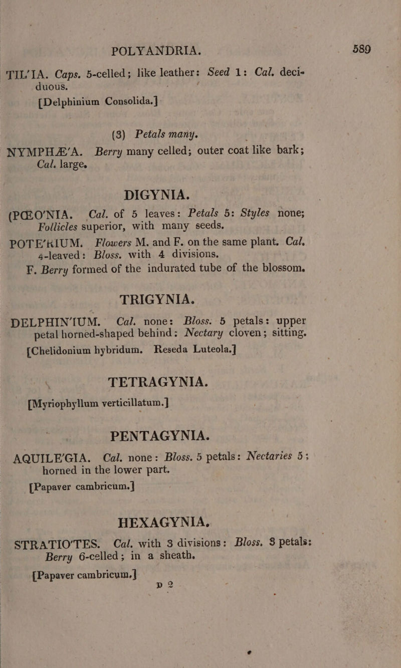 TIL’IA. Caps. 5-celled; like leather: Seed 1: Cal. deci- duous. [Delphinium Consclide.]- (3) Petals many. NYMPH#’A. Berry many celled; outer coat like bark; Cal. large. DIGYNIA. (PGZO’NIA. Cal. of 5 leaves: Petals 5: Styles none; Follicles superior, with many seeds, POTE’KIUM. Flowers M. and F. on the same plant. Cal, 4-leaved: Bloss. with 4 divisions. F. Berry formed of the indurated tube of the blossom. TRIGYNIA. DELPHINIUM. Cal. none: Bloss. 5 petals: upper petal horned-shaped behind: Nectary cloven; sitting. {Chelidonium hybridum. Reseda Luteola. 1 TETRAGYNIA. [Myriophyllum verticillatum. J PENTAGYNIA. AQUILEGIA. Cal. none: Bloss. 5 petals: Nectaries 5; horned in the lower part. [Papaver cambricum.] HEXAGYNIA. STRATIO’TES. Cal. with 3 divisions: Bloss. 3 petals: Berry 6-celled; in a sheath. {Papaver cambricum.] 2