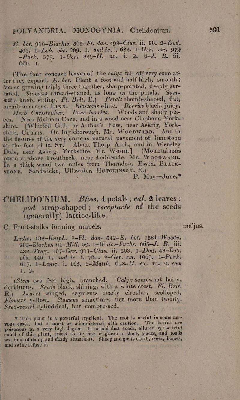 E. bot. 918-Blackw. 565-Fl. dan. 498-—Clus. ii. 86. 2—Dod. 402. 1—Lob. obs. 389. 1. and ic. 1. 682. 1-Ger. em. 979 —Park. 379. 1-Ger. 829-H. ox. 1. 2. 8-/. B. in. 660. 1. 5 (The four concave leaves of the calyx fall off very soon af- ter they expand. E. dot. Plant a foot and half high, smooth; leaves growing triply three together, sharp-pointed, deeply ser- rated. Stamens thread-shaped, as long as the petals. Sum- mit a knob, sitting. Fl. Brit. E.) Petals rhomb-shaped, flat, membranaceous. Linn. Blossoms white. Berries black, juicy. Herb Christopher. Bane-berries. Woods and shady pla- ces. Near Malham Cove, and in a wood near Clapham, York- « shire. [Whitfell Gill, or Arthur’s Foss, near Askrig, York- shire. Curtts. On Ingleborough. Mr. Woopwarp. And in the fissures of the very curious natural pavement of limestone at the foot of it. St. , About Thorp Arch, and in Wensley Dale, near Askrig, Yorkshire. Mr. Woop.] (Mountainous pastures above Troutbeck, near Ambleside. Mr. Woopwarp. In a thick wood two miles from Thorndon, Essex. BLack- STONE. Sandwicke, Ullswater. HWurcninson. E.) . P. May—June.* CHELIDO/’NIUM. Bloss. 4 petals; cal. 2 leaves : pod strap-shaped ; receptacle of the seeds (generally) lattice-like. C. Fruit-stalks forming umbels. ma‘jus. Ludw. 132-Kniph. 8-Fl. dan. 542-E. bot. 1581—-Woodv. 263-Blackw. 91—Mill. 92. 1-Wale.—Fuchs. 865-J. B. iii. 482-Trag. 107-Ger. 911-Clus. ii. 203. 1-Dod. 48—Lob. obs. 440, 1, and ic. 1. 760. 2-Ger. em. 1069. 1-—Park. 617. 1—Lonic. i. 165. 3-Matth. 628-H. ox. il. 2. row Loi Ze ; “(Stem two feet high, branched. Calyx somewhat hairy, deciduous. Seeds black, shining, with a white crest. £7. Brit. E.) Leaves winged, segments nearly circular, scolloped. Flowers yellow. Stamens sometimes not more than twenty. Seed-vessel cylindrical, but compressed. | * This plait is a powerful repellent. The root is useful in some ner- yous cases, but it must be administered with caution. The berries are poisonous in a very high degree. It is said that toads, allured by the fetid smell of this plant, resort to it; but it grows in shady places, and toads are fond of damp and shady situations. Sheep and goats eat it; cows, horses, and swine refuse it. | E —