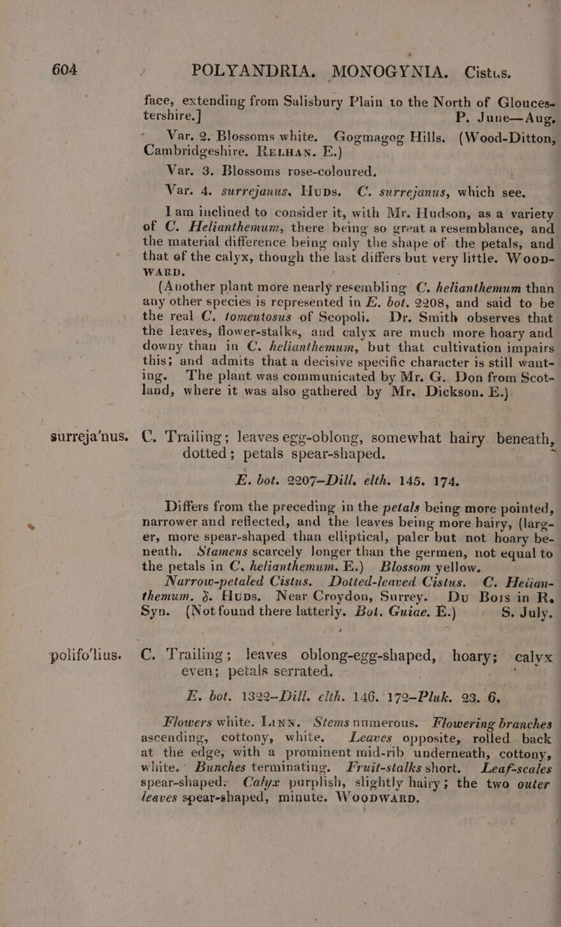 face, extending from Salisbury Plain to the North of Glouces- tershire. ] P, June—Aug, _ Var. 2. Blossoms white. Gogmagog Hills. (Wood-Ditton, Cambridgeshire. Revuan. E.) . Var. 3. Blossoms rose-coloured, . Var. 4. surrejanus, Huns. C. surrejanus, which see. Tam inclined to consider it, with Mr. Hudson, as a variety of C. Helianthemum, there being so great a resemblance, and the material difference being only the shape of the petals, and that ef the calyx, though the last differs but very little. Woop- WARD. (Another plant more nearly resembling C. helianthemum than any other species is represented in E. bot. 2208, and said to be the real C, tomentosus of Scopoli. Dr. Smith observes that the leaves, flower-stalks, and calyx are much more hoary and downy than in C. helianthemum, but that cultivation impairs this; and admits that a decisive specific character is still want-_ ing. The plant was communicated by Mr. G. Don from Scot- land, where it was also gathered by Mr. Dickson. E.) surreja‘nus. ©. Trailing; leaves egg-oblong, somewhat hairy beneath, dotted; petals spear-shaped. a E. bot. 2207—Dill, elth. 145. 174, Differs from the preceding in the petals being more pointed, narrower and reflected, and the leaves being more bairy, (larg- er, more spear-shaped than elliptical, paler but not hoary be- neath. Stamens scarcely longer than the germen, not equal to the petals in C, helianthemum. E.) Blossom yellow. Narrow-petaled Cistus. Dotted-leaved Cistus. C. Heiian- themum, &gt;. Hups. Near Croydon, Surrey. Dv Bors in R. Syn. (Notfound there latterly. Bot. Guiae. E.) - S. July. 1 polifolius. C. Trailing ; leaves oblong-egg-shaped, hoary; calyx even; petals serrated, ; Ei. bot. 1322—Dill. elth. 146.°172-Pluk. 23. 6, Flowers white. Linn. “Stems numerous. Flowering branches — ascending, cottony, white. Leaves opposite, rolled. back — at the edge, with a prominent mid-rib underneath, cottony, — white. Bunches terminating. Fruit-stalks short. Leaf-scales spear-shaped; Calyx purplish, slightly hairy ; the two outer — leaves spear-shaped, minute. Woopwarp, :