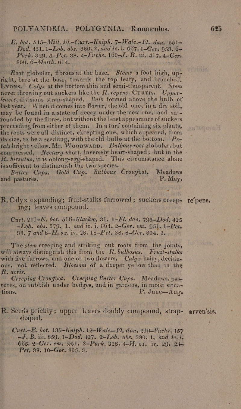 E. bot. 515—Miill, iil.-Curt.-Kniph. 7-Wale—Fl.. dan. 551- Dod. 431. 1—Lob. obs. 380.3, and ic.i. 667. 1—Ger. 953. 6— Park. 329. 5-—Pet. 38. 4-—Fuchs. 160-J. B. iii, 417. 4-Ger. 806. 6—Matth. 614. said Root globular, fibrous at the base. Stems a foot high, up- right, bare at the base, towards the top leafy, and branched. Lyons. Calyx at the bottom thin and semi-transparent. Stem never throwing. out suckers like the R. repens. Curtis, Upper- Jeaves, divisions strap-shaped. Bulb formed above the bulb of last year, Whenit comes into flower, the old one, ina dry soil, may be found in a state of decay under the new one, and. sur- rounded by the fibres, but without the least appearance of suckers proceeding from either of them. In aturf containing six plants, the roots were all distinct, excepting one, which appeared, from its size, to be a seedling, with the old bulbs atthe bottom. Pe- tals bright yellow. Mr. Woopwarp. Bulbous root globular, but compressed, Nectary short, inversely heart-shaped; but in the R. hirsutus, it is oblong-egg-shaped. This circumstance alone is sufficient to distinguish the two species. | Butter Cups. Gold Cup. Bulbous Crowfoot. Meadows and pastures. . P, May. R. Calyx expanding; fruit-stalks furrowed; suckers creep- ing; leaves compound. | Curt. 211-E. bot. 516-Blackw. 31. 1-Fl. dan. 795—Dod. 425 —Lob. obs. 379. 1. and ic. i. 664. 2-Ger. em. 951. 1-Pet. 38. 7 und 8-H. ox. iv, 28. 18—Pet. 38. 8-Ger. 804, 1, The stem creeping and striking out roots from the joints, will always distinguish this from the Kt. bulbosus. Fruit-stalks with five furrows, and one or two flowers. Calyx hairy, decidu- ous, not reflected. Blossom of a deeper yellow than in the RR. acris. Creeping Crowfoot. Creeping Butter Cups. Meadows, pas- tures, on rubbish under hedges, and in gardens, in moist situa~ tions. P. June—Aug, R. Seeds prickly ; upper leaves doubly compound, strap- shaped. | Curt.—E, bot. 135-Kniph. 12-Walc.—Fl, dan. 219—Fuchs. 157 - ed. B. in. 859. 1+ Dod. 427, 2-Lob. obs. 380. 1, and tc. i. repens, arven sis. i / / Pet, 38. 10-—Ger. 805. 3. ~