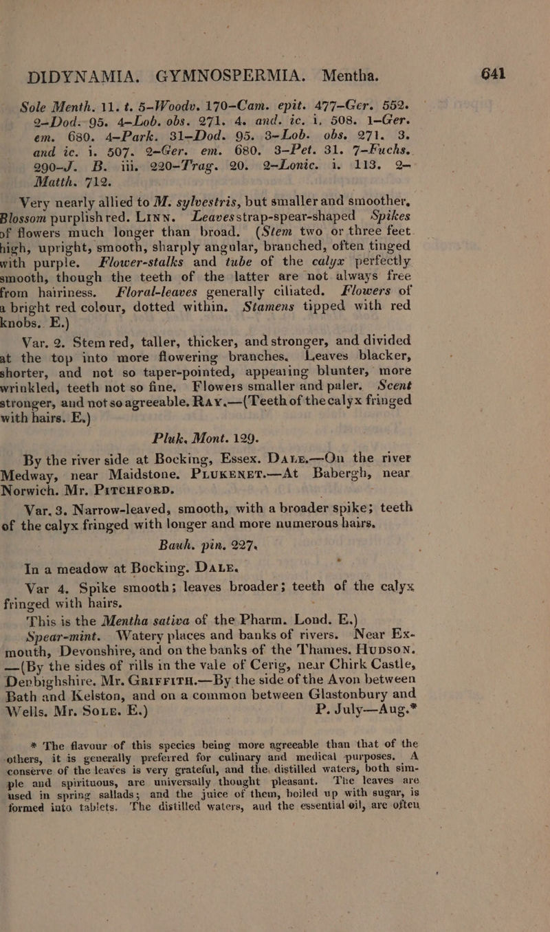Sole Menth. 11. t. 5~Woodv. 170-Cam. epit. 477-Ger. 552. 2—-Dod:- 95. 4—Lob. obs. 271. 4. and. ic. 1, 508. 1-—Ger. em. 680. 4—Park. 31-—Dod. 95. 3-Lob. obs. 271. 3. 990-J. B. iii. 220-Trag. 20. 2-Lonic. 1. 113. 2 Matth. 712. Very nearly allied to M. sylvestris, but smaller and smoother, Blossom purplishred. Linn. Leavesstrap-spear-shaped Spikes high, upright, smooth, sharply angular, branched, often tinged with purple. Flower-stalks and tube of the calyx perfectly smooth, though the teeth of the latter are not always free from hairiness. Floral-leaves generally ciliated. lowers of a bright red colour, dotted within, Stamens tipped with red knobs. E.) Var. 2. Stem red, taller, thicker, and stronger, and divided at the top into more flowering branches. Leaves blacker, shorter, and not so taper-pointed, appearing blunter, more wrinkled, teeth not so fine, Flowers smaller and paler. Scent stronger, and not soagreeable, Ray.—(Teeth of the calyx fringed with hairs. E.) | Pluk. Mont. 129. By the river side at Bocking, Essex. Danz,—On the river Medway, near Maidstone. PiLuKkeENneT.—At Babergh, near Norwich. Mr, PirrcHrorb. Var. 3. Narrow-leaved, smooth, with a broader spike; teeth of the calyx fringed with longer and more numerous hairs. Bauh. pin, 227% In a meadow at Bocking. Dat. Var 4, Spike smooth; leaves broader; teeth of the calyx fringed with hairs, This is the Mentha sativa of the Pharm. Lond. E.) Spear-mint. Watery places and banks of rivers. Near Ex- mouth, Devonshire, and on the banks of the Thames. Hupson. —(By the sides of rills in the vale of Cerig, near Chirk Castle, Denbighshire. Mr. GrirritH.—By the side of the Avon between Bath and Kelston, and on a common between Glastonbury and Wells. Mr. Soe. E,) } P. July—Aug.* * The flavour of this species being more agreeable than that of the ‘others, it is generally preferred for culinary and medical purposes. A conserve of the leaves is very grateful, and the, distilled waters, both sim- ple and spirituous, are universally thought pleasant. The leaves are used in spring sallads; and the juice of them, hoiled up with sugar, is formed into tablets. The distilled waters, and the essential oil, are often.
